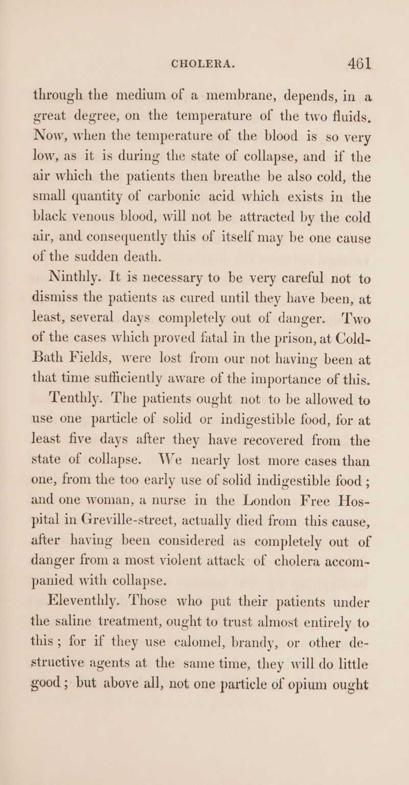 through the medium of a membrane, depends, in a great degree, on the temperature of the two fluids, Now, when the temperature of the blood is so very low, as it is during the state of collapse, and if the air which the patients then breathe be also cold, the small quantity of carbonic acid which exists in the black venous blood, will not be attracted by the cold air, and consequently this of itself may be one cause of the sudden death. Ninthly. It is necessary to be very careful not to dismiss the patients as cured until they have been, at least, several days completely out of danger. 'Two of the cases which proved fatal in the prison, at Cold- Bath Fields, were lost from our not having been at that time sufficiently aware of the importance of this. Tenthly. The patients ought not to be allowed to use one particle of solid or indigestible food, for at least five days after they have recovered from the state of collapse. We nearly lost more cases than one, from the too early use of solid indigestible food ; and one woman, a nurse in the London Free Hos- pital in Greville-street, actually died from this cause, after having been considered as completely out of danger from a most violent attack of cholera accom- panied with collapse. Kleventhly. Those who put their patients under the saline treatment, ought to trust almost entirely to this; for if they use calomel, brandy, or other de- structive agents at the same time, they will do little good; but above all, not one particle of opium ought