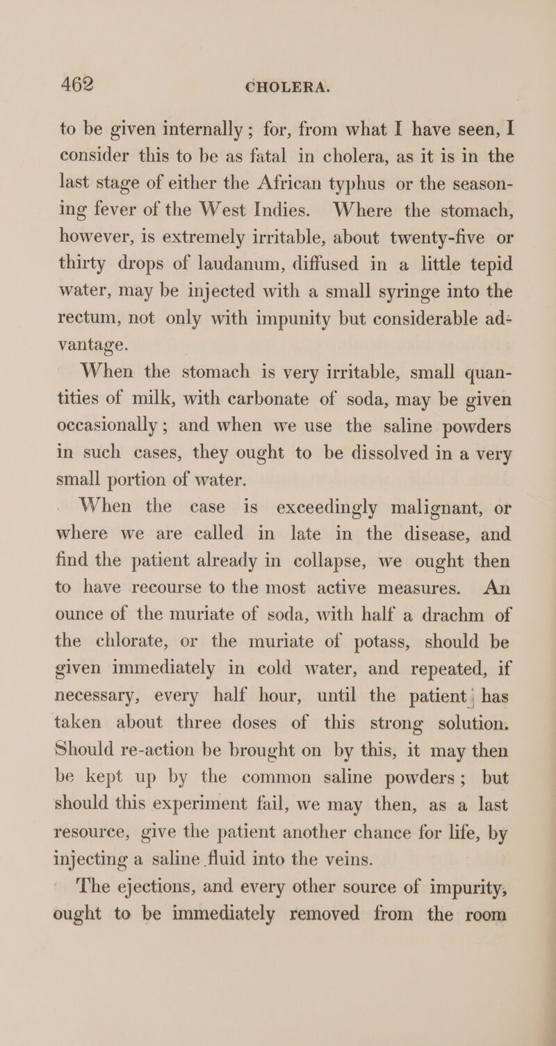 to be given internally ; for, from what I have seen, I consider this to be as fatal in cholera, as it is in the last stage of either the African typhus or the season- ing fever of the West Indies. Where the stomach, however, is extremely irritable, about twenty-five or thirty drops of laudanum, diffused in a little tepid water, may be injected with a small syringe into the rectum, not only with impunity but considerable ad- vantage. | When the stomach is very irritable, small quan- tities of milk, with carbonate of soda, may be given occasionally ; and when we use the saline powders in such cases, they ought to be dissolved in a very small portion of water. When the case is exceedingly malignant, or where we are called in late in the disease, and find the patient already in collapse, we ought then to have recourse to the most active measures. An ounce of the muriate of soda, with half a drachm of the chlorate, or the muriate of potass, should be given immediately in cold water, and repeated, if necessary, every half hour, until the patient, has taken about three doses of this strong solution. Should re-action be brought on by this, it may then be kept up by the common saline powders; but should this experiment fail, we may then, as a last resource, give the patient another chance for life, by injecting a saline fluid into the veins. The ejections, and every other source of impurity, ought to be immediately removed from the room