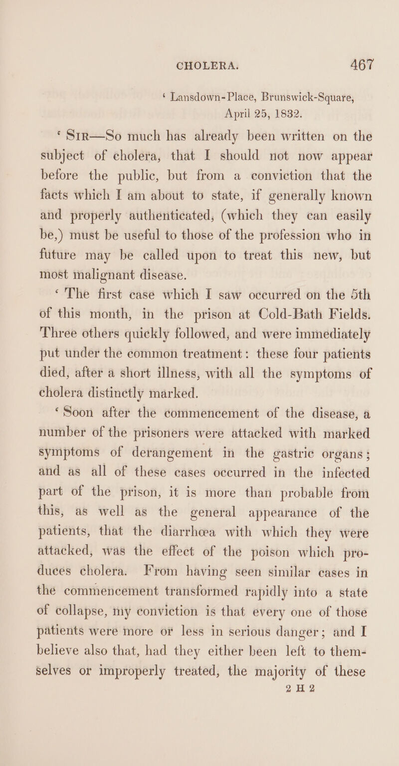 ‘ Lansdown- Place, Brunswick-Square, April 25, 1832. * Str—So much has already been written on the subject of cholera, that I should not now appear before the public, but from a conviction that the facts which I am about to state, if generally known and properly authenticated, (which they can easily be,) must be useful to those of the profession who in future may be called upon to treat this new, but most malignant disease. ‘ The first case which I saw occurred on the 5th of this month, in the prison at Cold-Bath Fields. Three others quickly followed, and were immediately put under the common treatment: these four patients died, after a short illness, with all the symptoms of cholera distinctly marked. ‘Soon after the commencement of the disease, a number of the prisoners were attacked with marked symptoms of derangement in the gastric organs; and as all of these eases occurred in the infected part of the prison, it is more than probable from this, as well as the general appearance of the patients, that the diarrhoea with which they were attacked, was the effect of the poison which pro- duces cholera. From having seen similar cases in the commencement transformed rapidly into a state of collapse, my conviction is that every one of those patients were more or less in serious danger; and I believe also that, had they either been left to them- selves or improperly treated, the majority of these 2H 2