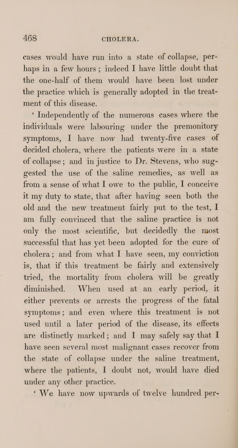 cases would have run into a state of collapse, per- haps in a few hours; indeed I have little doubt that the one-half of them would have been lost under the practice which is generally adopted in the treat- ment of this disease. | ‘Independently of the numerous cases where the individuals were labouring under the premonitory symptoms, I have now had twenty-five cases of decided cholera, where the patients were in a state of collapse; and in justice to Dr. Stevens, who sug- gested the use of the saline remedies, as well as from a sense of what I owe to the public, I conceive it my duty to state, that after having seen both the old and the new treatment fairly put to the test, I am fully convinced that the saline practice is not only the most scientific, but decidedly the most successful that has yet been adopted for the cure of cholera; and from what I have seen, my conviction is, that if this treatment be fairly and extensively tried, the mortality from cholera will be greatly diminished. When used at an early period, it either prevents or arrests the progress of the fatal symptoms; and even where this treatment is not used until a later period of the disease, its effects are distinctly marked; and I may safely say that I have seen several most malignant cases recover from the state of collapse under the saline treatment, where the patients, I doubt not, would have died under any other practice. ‘We have now upwards of twelve hundred per-