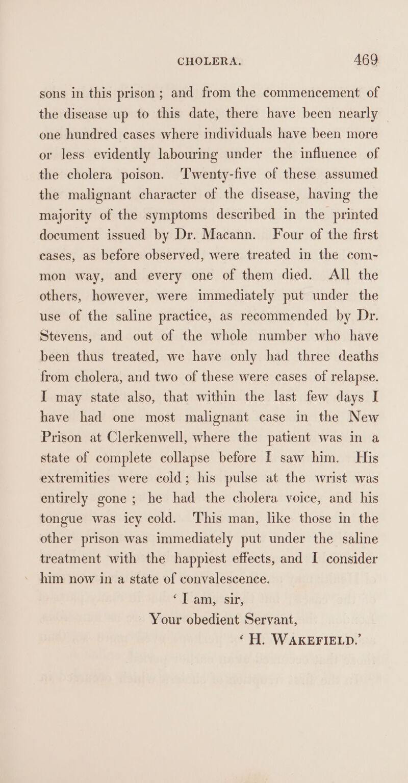 sons in this prison; and from the commencement of the disease up to this date, there have been nearly one hundred cases where individuals have been more or less evidently labouring under the influence of the cholera poison. ‘Twenty-five of these assumed the malignant character of the disease, having the majority of the symptoms described in the printed document issued by Dr. Macann. Four of the first cases, as before observed, were treated in the com- mon way, and every one of them died. All the others, however, were immediately put under the use of the saline practice, as recommended by Dr. Stevens, and out of the whole number who have been thus treated, we have only had three deaths from cholera, and two of these were cases of relapse. I may state also, that within the last few days I have had one most malignant case in the New Prison at Clerkenwell, where the patient was in a state of complete collapse before I saw him. His extremities were cold; his pulse at the wrist was entirely gone; he had the cholera voice, and his tongue was icy cold. This man, like those in the other prison was immediately put under the saline treatment with the happiest effects, and I consider him now in a state of convalescence. ‘Iam, sir, Your obedient Servant, ‘H. WAKEFIELD.’
