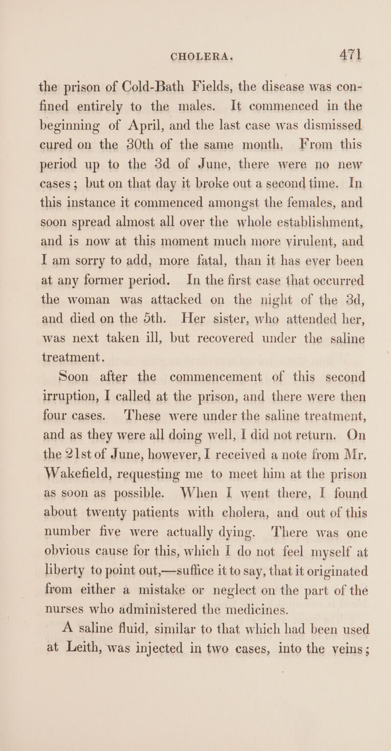 the prison of Cold-Bath Fields, the disease was con- fined entirely to the males. It commenced in the beginning of April, and the last case was dismissed cured on the 30th of the same month. From this period up to the 3d of June, there were no new cases; but on that day it broke out a second time. In this instance it commenced amongst the females, and soon spread almost all over the whole establishment, and is now at this moment much more virulent, and I am sorry to add, more fatal, than it has ever been at any former period. In the first case that occurred the woman was attacked on the night of the 3d, and died on the 5th. Her sister, who attended her, was next taken ill, but recovered under the saline treatment. Soon after the commencement of this second irruption, I called at the prison, and there were then four cases. These were under the saline treatment, and as they were all doing well, I did not return. On the 21st of June, however, I received a note from Mr. Waketield, requesting me to meet him at the prison as soon as possible. When I went there, I found about twenty patients with cholera, and out of this number five were actually dying. There was one obvious cause for this, which I do not feel myself at liberty to point out,—suflice it to say, that it originated from either a mistake or neglect on the part of the nurses who administered the medicines. A saline fluid, similar to that which had been used at Leith, was injected in two cases, into the veins;