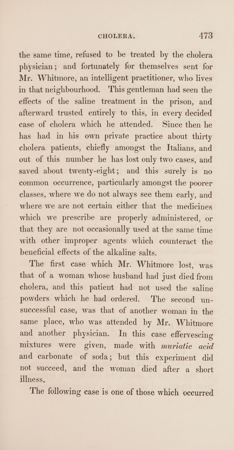 the same time, refused to be treated by the cholera physician; and fortunately for themselves sent for Mr. Whitmore, an intelligent practitioner, who lives in that neighbourhood. ‘This gentleman had seen the effects of the saline treatment in the prison, and afterward trusted entirely to this, in every decided case of cholera which he attended. Since then he has had in his own private practice about thirty cholera patients, chiefly amongst the Italians, and out of this number he has lost only two cases, and saved about twenty-eight; and this surely is no common occurrence, particularly amongst the poorer classes, where we do not always see them early, and where we are not certain either that the medicines which we prescribe are properly administered, or that they are not occasionally used at the same time with other improper agents which counteract the beneficial effects of the alkaline salts. The first case which Mr. Whitmore lost, was that of a woman whose husband had just died from cholera, and this patient had not used the saline powders which he had ordered. The second un- successful case, was that of another woman in the same place, who was attended by Mr. Whitmore and another physician. In this case effervescing mixtures were given, made with muriatic acid and carbonate of soda; but this experiment did not succeed, and the woman died after a_ short illness. The following case is one of those which occurred