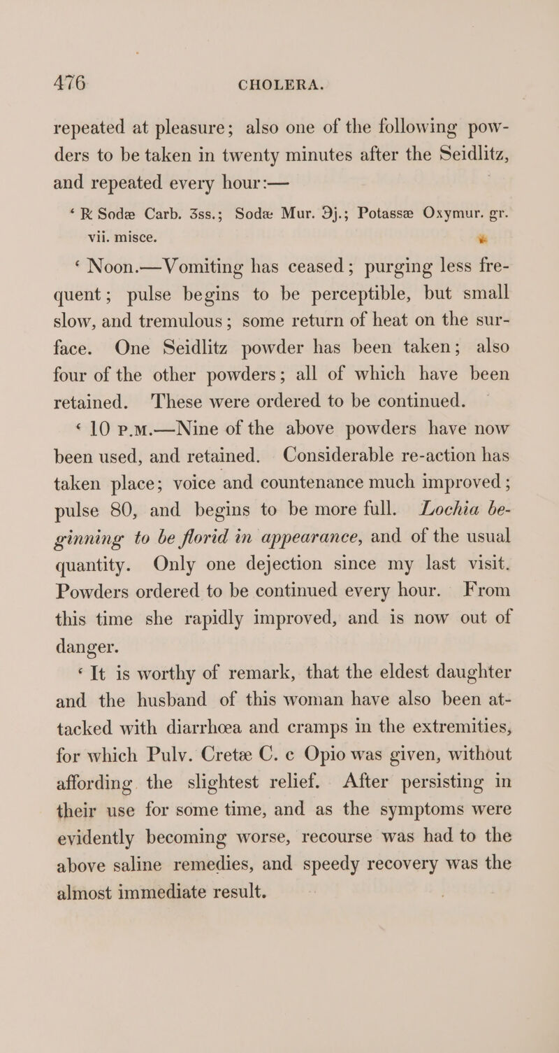 repeated at pleasure; also one of the following pow- ders to be taken in twenty minutes after the Seidlitz, and repeated every hour:— | ‘RK Sode Carb. 3ss.; Soda Mur. 9j.; Potasse Oxymur. gr. Vil. MISCE. * ‘ Noon.—Vomiting has ceased; purging less fre- quent; pulse begins to be perceptible, but small slow, and tremulous; some return of heat on the sur- face. One Seidlitz powder has been taken; also four of the other powders; all of which have been retained. These were ordered to be continued. ‘10 p.m.—Nine of the above powders have now been used, and retained. Considerable re-action has taken place; voice and countenance much improved ; pulse 80, and begins to be more full. Lochia be- ginning to be florid in appearance, and of the usual quantity. Only one dejection since my last visit. Powders ordered to be continued every hour. From this time she rapidly improved, and is now out of danger. ‘It is worthy of remark, that the eldest daughter and the husband of this woman have also been at- tacked with diarrhoea and cramps in the extremities, for which Pulv. Crete C. ¢ Opio was given, without affording the slightest relief. After persisting in their use for some time, and as the symptoms were evidently becoming worse, recourse was had to the above saline remedies, and speedy recovery was the almost immediate result.