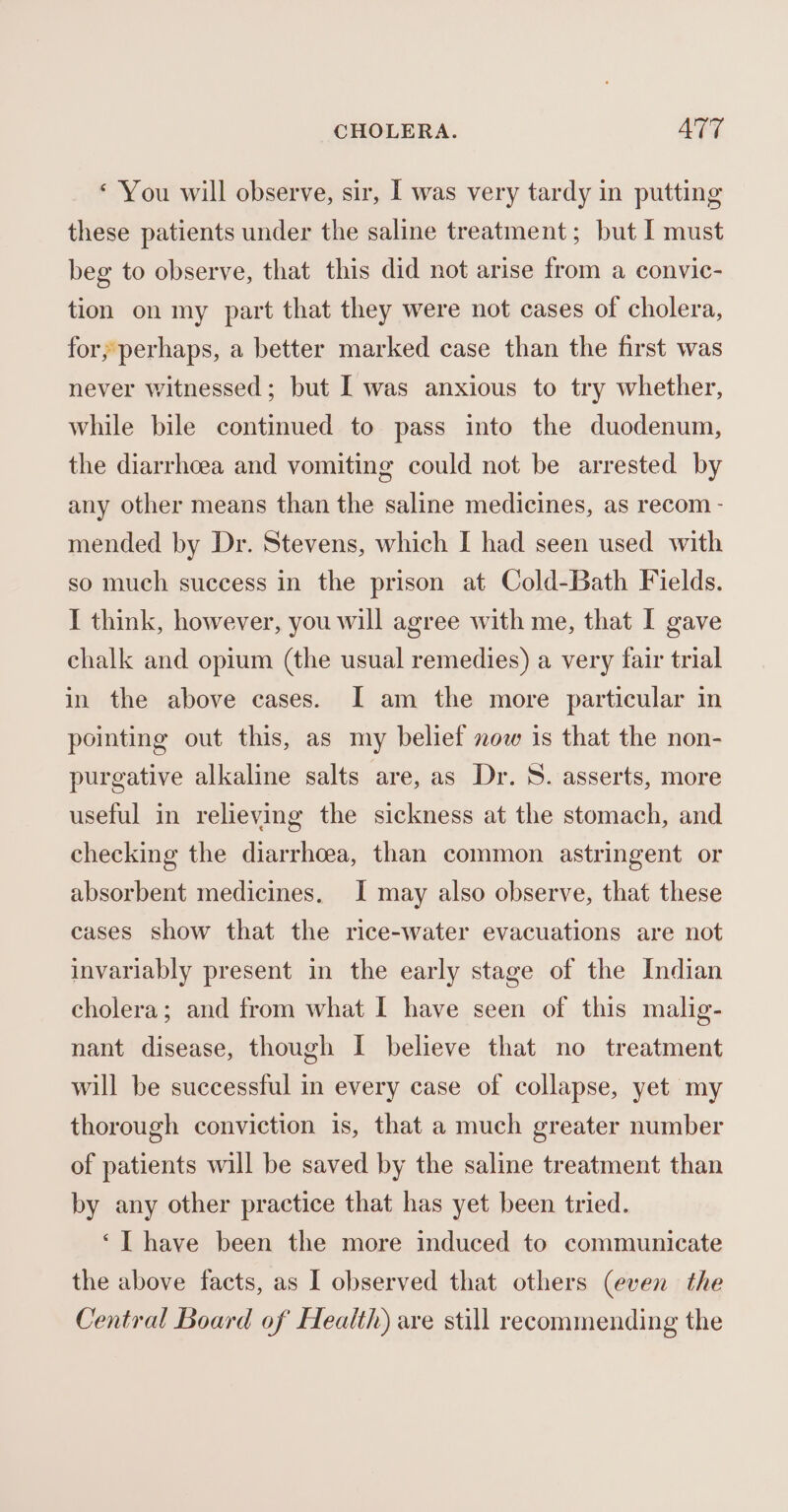 ‘ You will observe, sir, I was very tardy in putting these patients under the saline treatment; but I must beg to observe, that this did not arise from a convic- tion on my part that they were not cases of cholera, for; perhaps, a better marked case than the first was never witnessed; but [ was anxious to try whether, while bile continued to pass into the duodenum, the diarrhoea and vomiting could not be arrested by any other means than the saline medicines, as recom - mended by Dr. Stevens, which I had seen used with so much success in the prison at Cold-Bath Fields. I think, however, you will agree with me, that I gave chalk and opium (the usual remedies) a very fair trial in the above cases. I am the more particular in pointing out this, as my belief now is that the non- purgative alkaline salts are, as Dr. S. asserts, more useful in relieving the sickness at the stomach, and checking the diarrhoea, than common astringent or absorbent medicines. I may also observe, that these cases show that the rice-water evacuations are not invariably present in the early stage of the Indian cholera; and from what I have seen of this malig- nant disease, though I believe that no treatment will be successful in every case of collapse, yet my thorough conviction is, that a much greater number of patients will be saved by the saline treatment than by any other practice that has yet been tried. ‘I have been the more induced to communicate the above facts, as I observed that others (even the Central Board of Health) are still recommending the