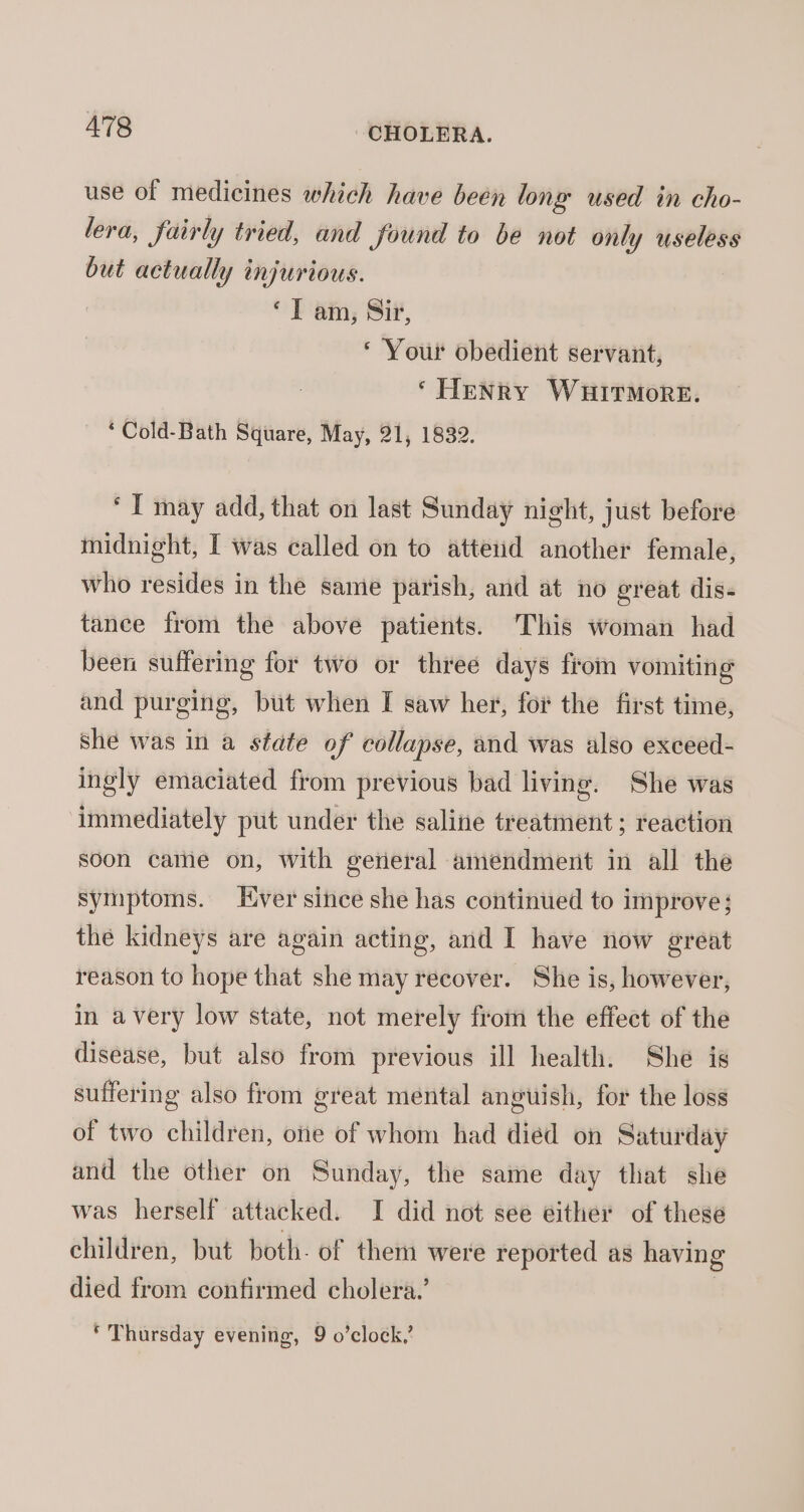 use of medicines which have been long used in cho- lera, fairly tried, and found to be not only useless but actually injurious. ‘IT am, Si, ‘ Your obedient servant, ‘ Henry WHITMORE. ‘Cold-Bath Square, May, 21, 1832. ‘ I may add, that on last Sunday night, just before midnight, I was called on to atteud another female, who resides in the same parish, and at no great dis- tance from the above patients. This woman had been suffering for two or three days from vomiting and purging, but when I saw her, for the first time, she was in a state of collapse, and was also exceed- ingly emaciated from previous bad living. She was immediately put under the saline treatment ; reaction soon cathe on, With gerieral amendment in all the symptoms. Ever since she has continued to improve; the kidneys are again acting, and I have now great reason to hope that she may recover. She is, however, in avery low state, not merely from the effect of the disease, but also from previous ill health. She is suffering also from great mental anguish, for the loss of two children, one of whom had died on Saturday and the other on Sunday, the same day that she was herself attacked. I did not see either of these children, but both. of them were reported as having died from confirmed cholera.’ | * Thursday evening, 9 o’clock,’