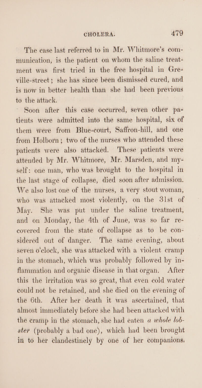 The case last referred to in Mr. Whitmore’s com- munication, is the patient on whom the saline treat- ment was first tried in the free hospital in Gre- ville-street; she has since been dismissed cured, and is how in better health than she had been previous to the attack. | Soon after this ca8e occurred, seven other pa- tients were admitted into the same hospital, six of them were from Blue-court, Saffron-hill, and one from Holborn; two of the nurses who attended these patients were also attacked. These patients were attended by Mr. Whitmore, Mr. Marsden, and my- self: one mah, who was brought to the hospital in the last stage of collapse, died soon after admission. We also lost one of the nurses, a very stout woman, who was attacked most violently, on the 31st of May. She was put under the saline treatment, and on Monday, the Ath of June, was so far re- covered from the state of collapse as to be con- sidered out of danger. The same evening, about seven o'clock, she was attacked with a violent cramp in the stomach, which was probably followed by in- flammation and organic disease in that organ. After this the irritation was so great, that even cold water could not be retained, and she died on the evening of the 6th. After her death it was ascertained, that almost immediately before she had been attacked with the cramp in the stomach, she had eaten a whole lob- ster (probably a bad one), which had been brought in to her clandestinely by one of her companions.