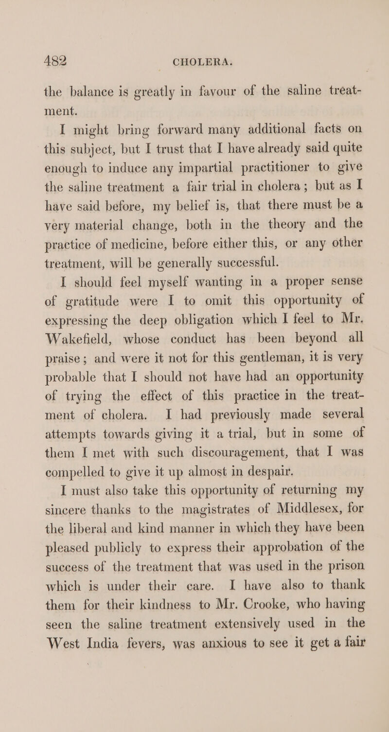 the balance is greatly in favour of the saline treat- ment. I might bring forward many additional facts on this subject, but I trust that I have already said quite enough to induce any impartial practitioner to give the saline treatment a fair trial in cholera; but as I have said before, my belief is, that there must be a very material change, both in the theory and the practice of medicine, before either this, or any other treatment, will be generally successful. I should feel myself wanting in a proper sense of gratitude were I to omit this opportunity of expressing the deep obligation which I feel to Mr. Wakefield, whose conduct has been beyond all praise; and were it not for this gentleman, it is very probable that I should not have had an opportunity of trying the effect of this practice in the treat- ment of cholera. I had previously made several attempts towards giving it a trial, but in some of them I met with such discouragement, that I was compelled to give it up almost in despair. I must also take this opportunity of returning my sincere thanks to the magistrates of Middlesex, for the liberal and kind manner in which they have been pleased publicly to express their approbation of the success of the treatment that was used in the prison which is under their care. I have also to thank them for their kindness to Mr. Crooke, who having seen the saline treatment extensively used in the West India fevers, was anxious to see it get a fair