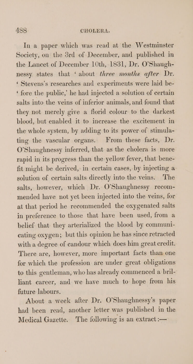 In a paper which was read at the Westminster Society, on the 38rd of December, and published in the Lancet of December 10th, 1831, Dr. O’Shaugh- nessy states that ‘about three months after Dr. ‘ Stevens’s researches and experiments were laid be- ‘ fore the public,’ he had injected a solution of certain salts into the veins of inferior animals, and found that they not merely give a florid colour to the darkest blood, but enabled it to increase the excitement in the whole system, by adding to its power of stimula- ting the vascular organs. From these facts, Dr. O’Shaughnessy inferred, that as the cholera 1s more rapid in its progress than the yellow fever, that bene- fit might be derived, in certain cases, by injecting a solution of certain salts directly into the veins. The salts, however, which Dr. O'Shaughnessy recom- mended have not yet been injected into the veins, for at that period he recommended the oxygenated salts in preierence to those that have been used, from a belief that: they arterialized the blood by communi- cating oxygen; but this opinion he has since retracted with a degree of candour which does him great credit. There are, however, more important facts than one for which the profession are under great obligations to this gentleman, who has already commenced a bril- liant career, and we have much to hope from his future labours. About a week after Dr. O’Shaughnessy’s paper had been read, another letter was published in the Medical Gazette. The following is an extract :—