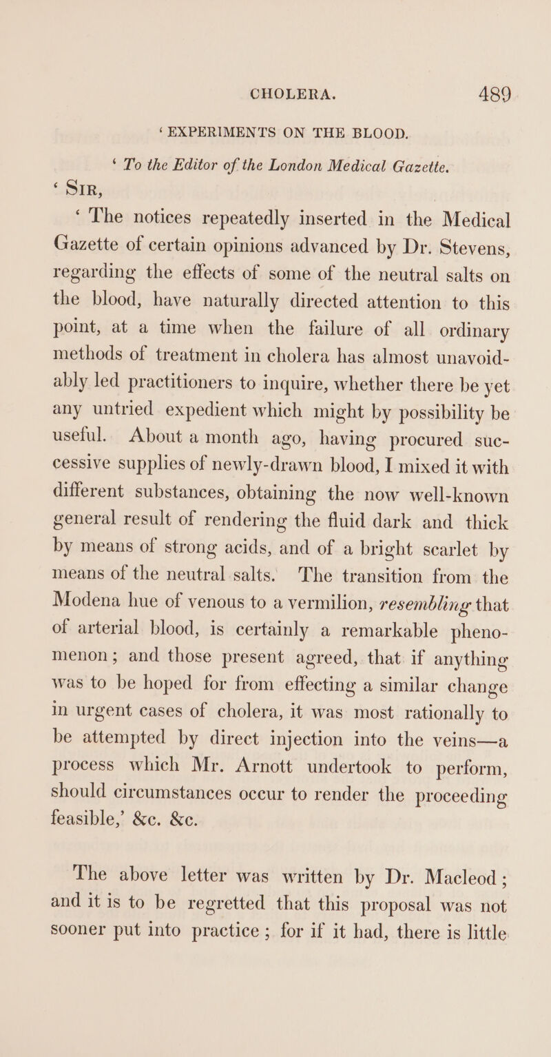 ‘EXPERIMENTS ON THE BLOOD. ‘ To the Editor of the London Medical Gazette. ‘Sir, ‘The notices repeatedly inserted in the Medical Gazette of certain opinions advanced by Dr. Stevens, regarding the effects of some of the neutral salts on the blood, have naturally directed attention to this point, at a time when the failure of all ordinary methods of treatment in cholera has almost unavoid- ably led practitioners to inquire, whether there be yet any untried expedient which might by possibility be useful. About a month ago, having procured suc- cessive supplies of newly-drawn blood, I mixed it with different substances, obtaining the now well-known general result of rendering the fluid dark and thick by means of strong acids, and of a bright scarlet by means of the neutral salts. The transition from the Modena hue of venous to a vermilion, resembling that of arterial blood, is certainly a remarkable pheno- menon; and those present agreed, that if anything was to be hoped for from effecting a similar change in urgent cases of cholera, it was most rationally to be attempted by direct injection into the veins—a process which Mr. Arnott undertook to perform, should circumstances oceur to render the proceeding feasible, &amp;c. &amp;c. The above letter was written by Dr. Macleod ; and it is to be regretted that this proposal was not sooner put into practice ; for if it had, there is little