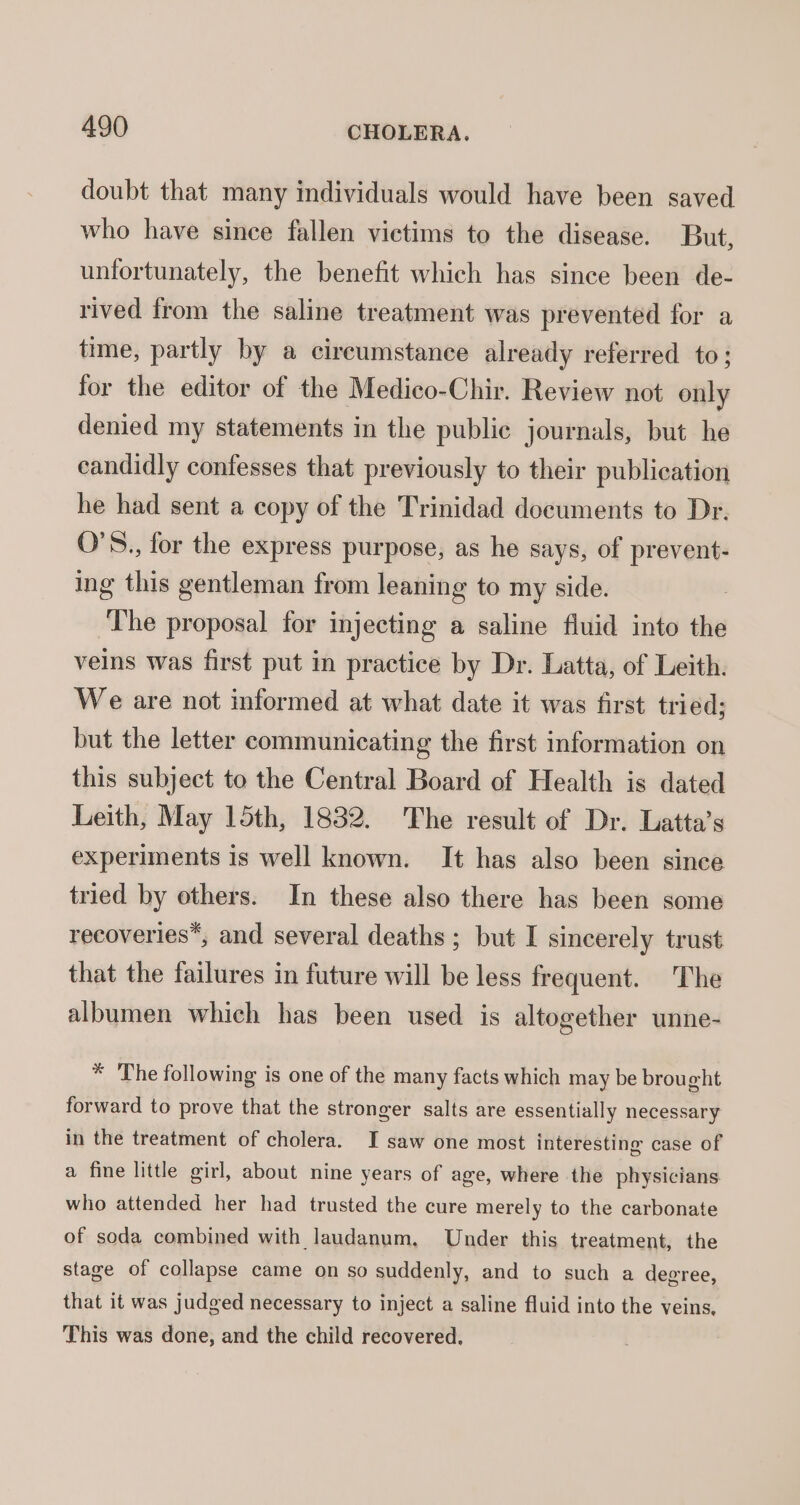 doubt that many individuals would have been saved who have since fallen victims to the disease. But, unfortunately, the benefit which has since been de- rived from the saline treatment was prevented for a time, partly by a cireumstance already referred to; for the editor of the Medico-Chir. Review not only denied my statements in the public journals, but he candidly confesses that previously to their publication he had sent a copy of the Trinidad documents to Dr. O'S., for the express purpose, as he says, of prevent- ing this gentleman from leaning to my side. The proposal for injecting a saline fluid into the veins was first put in practice by Dr. Latta, of Leith. We are not informed at what date it was first tried; but the letter communicating the first information on this subject to the Central Board of Health is dated Leith, May 15th, 1832. The result of Dr. Latta’s experiments is well known. It has also been since tried by others. In these also there has been some recoveries*, and several deaths; but I sincerely trust that the failures in future will be less frequent. The albumen which has been used is altogether unne- * The following is one of the many facts which may be brought forward to prove that the stronger salts are essentially necessary in the treatment of cholera. I saw one most interesting case of a fine little girl, about nine years of age, where the physicians who attended her had trusted the cure merely to the carbonate of soda combined with laudanum, Under this treatment, the stage of collapse came on so suddenly, and to such a degree, that it was judged necessary to inject a saline fluid into the veins, This was done, and the child recovered,