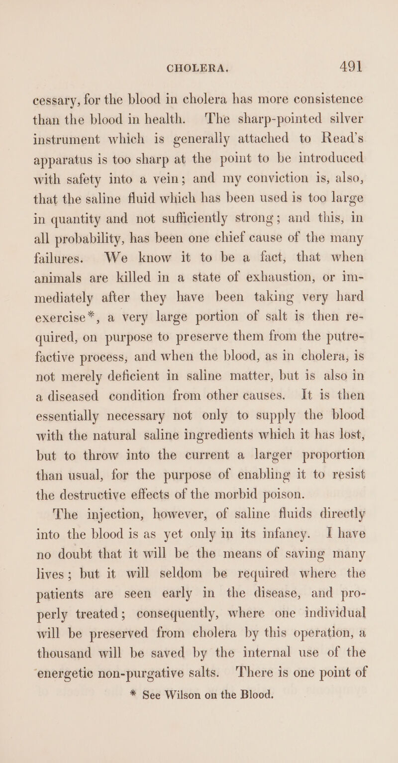 cessary, for the blood in cholera has more consistence than the blood in health. The sharp-pointed silver instrument which is generally attached to Read’s apparatus is too sharp at the point to be introduced with safety into a vein; and my conviction is, also, that the saline fluid which has been used is too large in quantity and not sufficiently strong; and this, in all probability, has been one chief cause of the many failures. We know it to be a fact, that when animals are killed in a state of exhaustion, or 1m- mediately after they have been taking very hard exercise *, a very large portion of salt is then re- quired, on purpose to preserve them from the putre- factive process, and when the blood, as in cholera, is not merely deficient in saline matter, but is also in a diseased condition from other causes. It is then essentially necessary not only to supply the blood with the natural saline ingredients which it has lost, but to throw into the current a larger proportion than usual, for the purpose of enabling it to resist the destructive effects of the morbid poison. The injection, however, of saline fluids directly into the blood is as yet only in its infaney. I have no doubt that it will be the means of saving many lives; but it will seldom be required where the patients are seen early in the disease, and pro- perly treated; consequently, where one individual will be preserved from cholera by this operation, a thousand will be saved by the internal use of the ‘energetic non-purgative salts. There is one point of * See Wilson on the Blood.