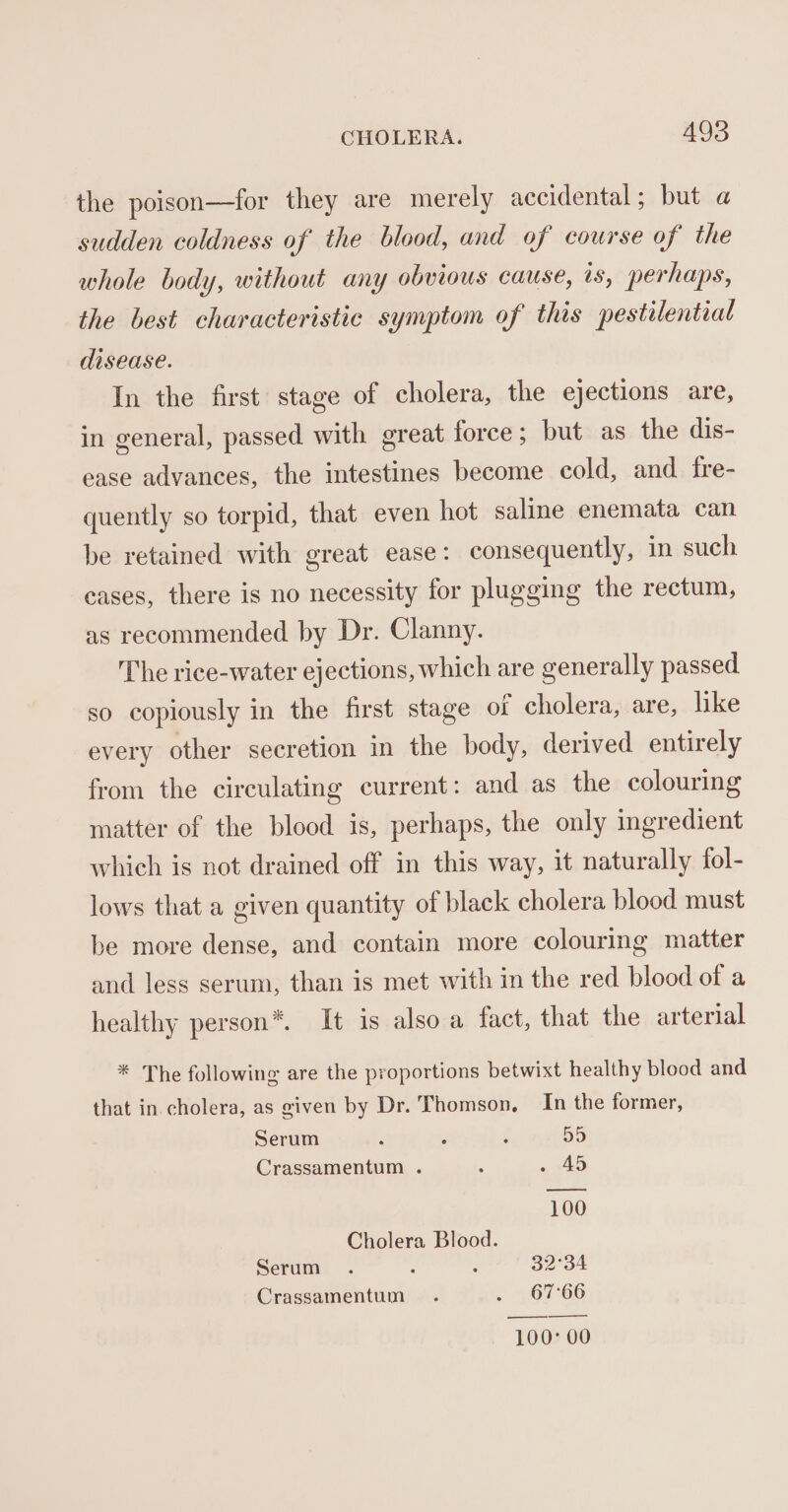 the poison—for they are merely accidental; but a sudden coldness of the blood, and of course of the whole body, without any obvious cause, is, perhaps, the best characteristic symptom of this pestilential disease. In the first stage of cholera, the ejections are, in general, passed with great force; but as the dis- ease advances, the intestines become cold, and fre- quently so torpid, that even hot saline enemata can be retained with great ease: consequently, in such eases, there is no necessity for plugging the rectum, as recommended by Dr. Clanny. The rice-water ejections, which are generally passed so copiously in the first stage or cholera, are, like every other secretion in the body, derived entirely from the circulating current: and as the colouring matter of the blood is, perhaps, the only ingredient which is not drained off in this way, it naturally fol- lows that a given quantity of black cholera blood must be more dense, and contain more colouring matter and less serum, than is met with in the red blood of a healthy person®*. It is also a fact, that the arterial * The following are the proportions betwixt healthy blood and that in cholera, as given by Dr. Thomson. In the former, Serum ‘ . ‘ 55 Crassamentum . : » x40 100 Cholera Blood. Serum 4 ; 32°34 Crassamentum . . 67°66