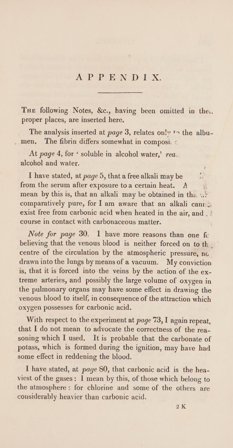 ASP es BAN Dol ixX. Tue following Notes, &amp;c., having been omitted in the. proper places, are inserted here. The analysis inserted at page 3, relates ontv +&gt; the albu- ._ men. The fibrin differs somewhat in composi « At page 4, for « soluble in alcohol water,’ rea. alcohol and water. I have stated, at page 5, that a free alkali may be ie from the serum after exposure toa certain heat. A mean by this is, that an alkali may be obtained in this «? comparatively pure, for lam aware that an alkali canr 2 exist free from carbonic acid when heated in the air, and , * course in contact with carbonaceous matter. Note for page 30. I have more reasons than one fc believing that the venous blood is neither forced on to th . centre of the circulation by the atmospheric pressure, nc_ drawn into the lungs by means of a vacuum. My conviction is, that it is forced into the veins by the action of the ex- treme arteries, and possibly the large volume of oxygen in the pulmonary organs may have some effect in drawing the venous blood to itself, in consequence of the attraction which oxygen possesses for carbonic acid. With respect to the experiment at page 73, I again repeat, that I do not mean to advocate the correctness of the rea- soning which I used. It is probable that the carbonate of potass, which is formed during the ignition, may have had some effect in reddening the blood. I have stated, at page 80, that carbonic acid is the hea- viest of the gases: 1 mean by this, of those which belong to the atmosphere: for chlorine and some of the others are considerably heavier than carbonic acid. 2K