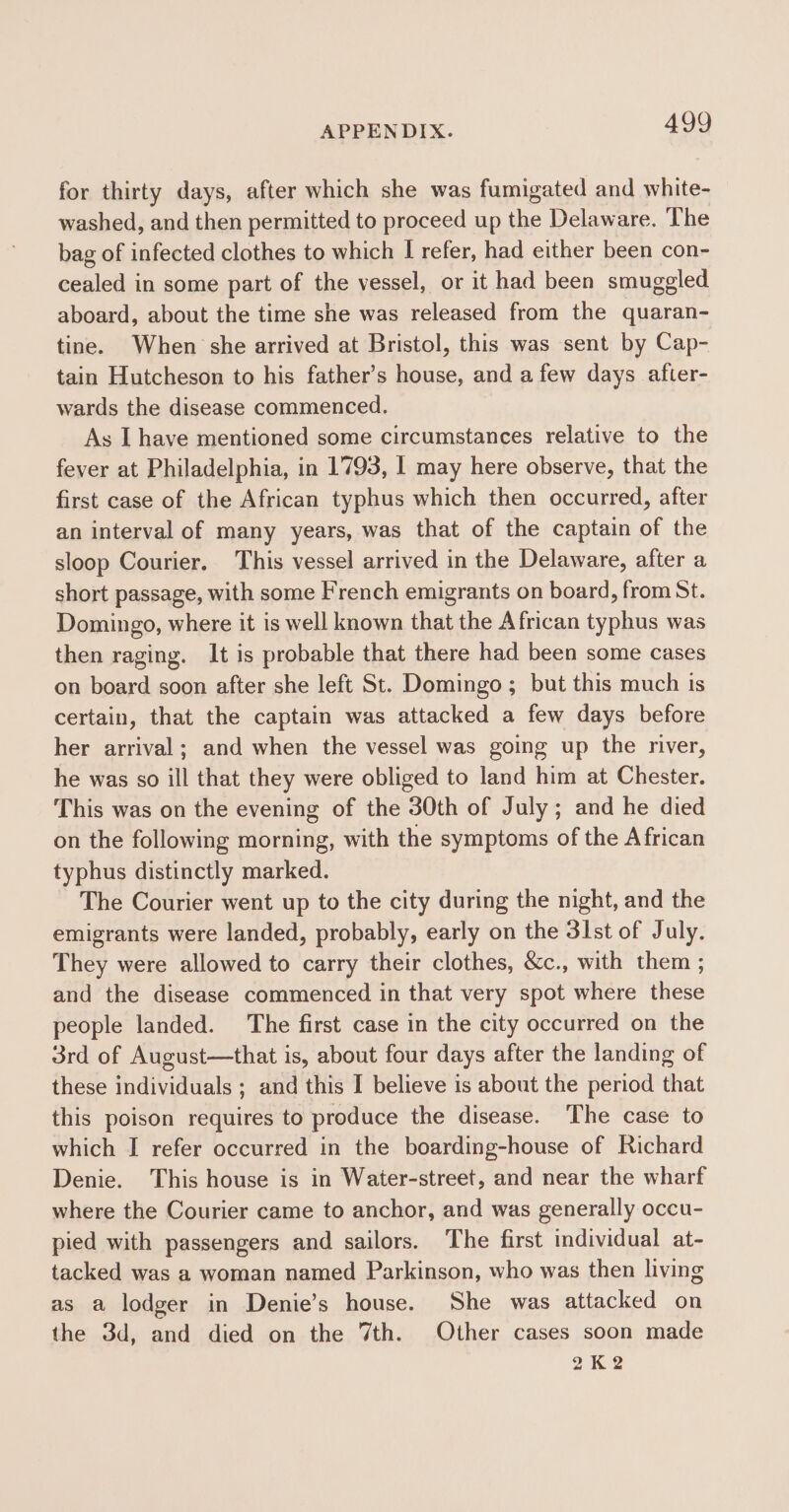 for thirty days, after which she was fumigated and white- washed, and then permitted to proceed up the Delaware. The bag of infected clothes to which I refer, had either been con- cealed in some part of the vessel, or it had been smugeled aboard, about the time she was released from the quaran- tine. When she arrived at Bristol, this was sent by Cap- tain Hutcheson to his father’s house, and a few days after- wards the disease commenced. As I have mentioned some circumstances relative to the fever at Philadelphia, in 1793, 1 may here observe, that the first case of the African typhus which then occurred, after an interval of many years, was that of the captain of the sloop Courier. This vessel arrived in the Delaware, after a short passage, with some French emigrants on board, from St. Domingo, where it is well known that the African typhus was then raging. It is probable that there had been some cases on board soon after she left St. Domingo; but this much is certain, that the captain was attacked a few days before her arrival ; and when the vessel was going up the river, he was so ill that they were obliged to land him at Chester. This was on the evening of the 30th of July; and he died on the following morning, with the symptoms of the African typhus distinctly marked. The Courier went up to the city during the night, and the emigrants were landed, probably, early on the 3lst of July. They were allowed to carry their clothes, &amp;c., with them ; and the disease commenced in that very spot where these people landed. The first case in the city occurred on the 3rd of August—that is, about four days after the landing of these individuals ; and this I believe is about the period that this poison requires to produce the disease. The case to which I refer occurred in the boarding-house of Richard Denie. This house is in Water-street, and near the wharf where the Courier came to anchor, and was generally occu- pied with passengers and sailors. The first individual at- tacked was a woman named Parkinson, who was then living as a lodger in Denie’s house. She was attacked on the 3d, and died on the 7th. Other cases soon made 2K2