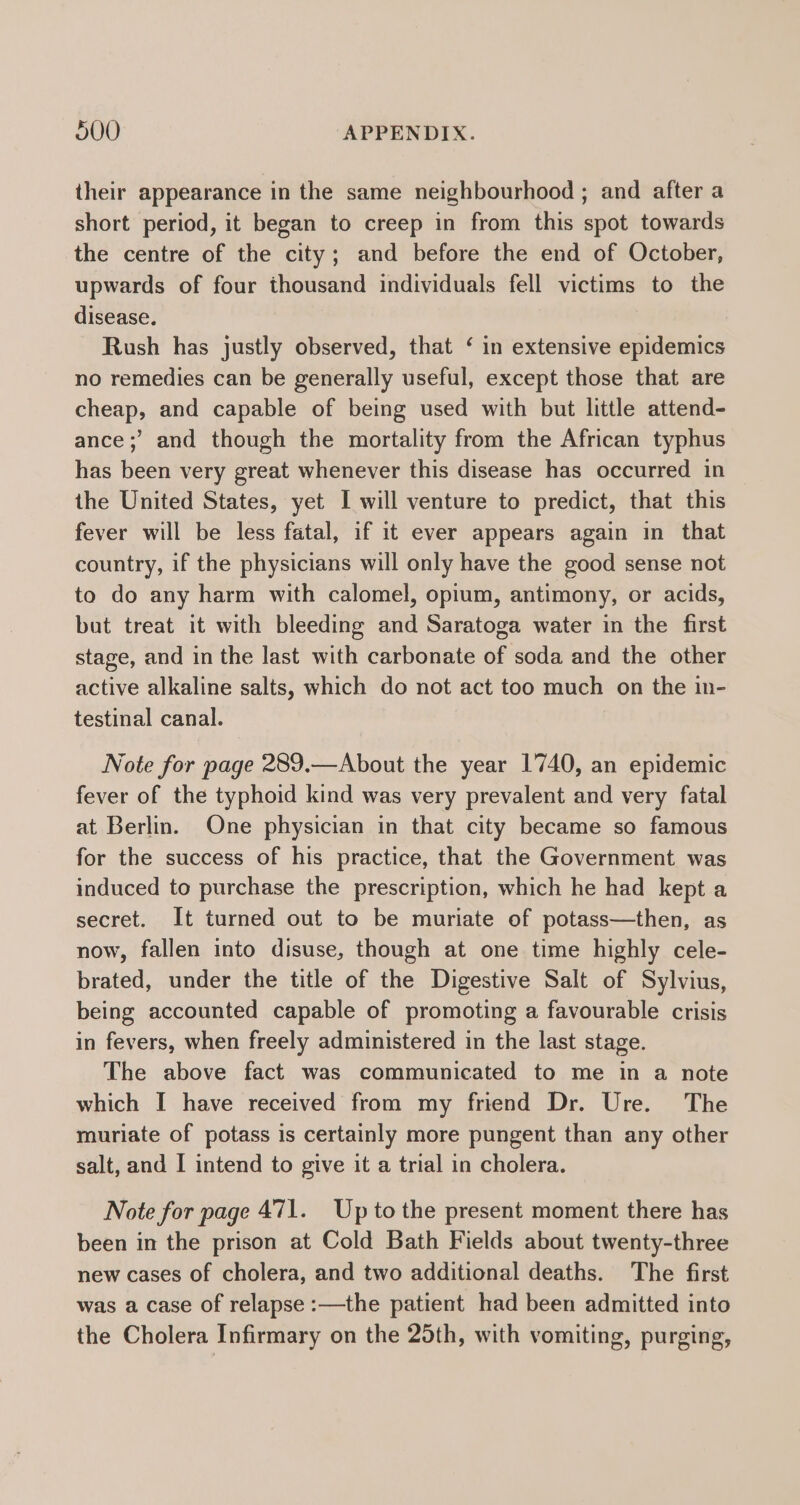 their appearance in the same neighbourhood ; and after a short period, it began to creep in from this spot towards the centre of the city; and before the end of October, upwards of four thousand individuals fell victims to the disease. Rush has justly observed, that ‘ in extensive epidemics no remedies can be generally useful, except those that are cheap, and capable of being used with but little attend- ance ;’ and though the mortality from the African typhus has been very great whenever this disease has occurred in the United States, yet I will venture to predict, that this fever will be less fatal, if it ever appears again in that country, if the physicians will only have the good sense not to do any harm with calomel, opium, antimony, or acids, but treat it with bleeding and Saratoga water in the first stage, and in the last with carbonate of soda and the other active alkaline salts, which do not act too much on the in- testinal canal. Note for page 289.—About the year 1740, an epidemic fever of the typhoid kind was very prevalent and very fatal at Berlin. One physician in that city became so famous for the success of his practice, that the Government was induced to purchase the prescription, which he had kept a secret. It turned out to be muriate of potass—then, as now, fallen into disuse, though at one time highly cele- brated, under the title of the Digestive Salt of Sylvius, being accounted capable of promoting a favourable crisis in fevers, when freely administered in the last stage. The above fact was communicated to me in a note which I have received from my friend Dr. Ure. The muriate of potass is certainly more pungent than any other salt, and I intend to give it a trial in cholera. Note for page 471. Upto the present moment there has been in the prison at Cold Bath Fields about twenty-three new cases of cholera, and two additional deaths. The first was a case of relapse :—the patient had been admitted into the Cholera Infirmary on the 25th, with vomiting, purging,