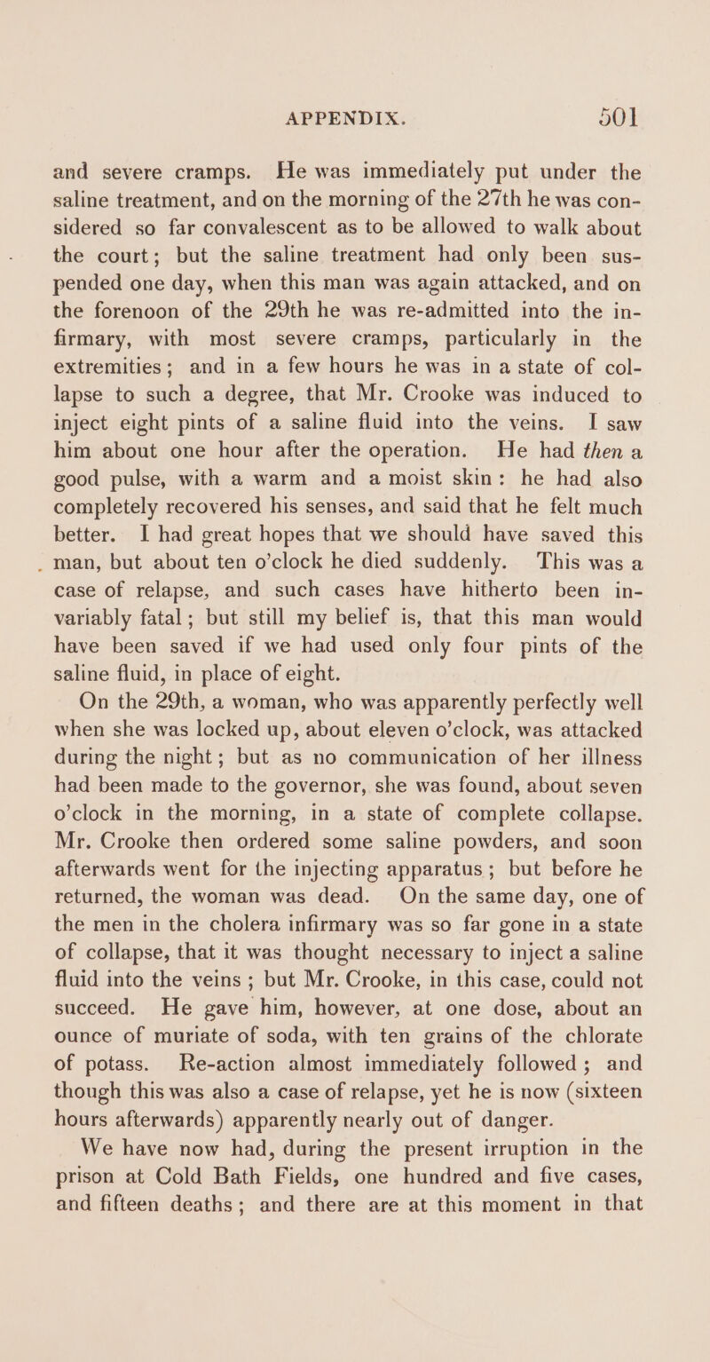 and severe cramps. He was immediately put under the saline treatment, and on the morning of the 27th he was con- sidered so far convalescent as to be allowed to walk about the court; but the saline treatment had only been sus- pended one day, when this man was again attacked, and on the forenoon of the 29th he was re-admitted into the in- firmary, with most severe cramps, particularly in the extremities; and in a few hours he was in a state of col- lapse to such a degree, that Mr. Crooke was induced to inject eight pints of a saline fluid into the veins. I saw him about one hour after the operation. He had then a good pulse, with a warm and a moist skin: he had also completely recovered his senses, and said that he felt much better. I had great hopes that we should have saved this _ man, but about ten o’clock he died suddenly. This was a case of relapse, and such cases have hitherto been in- variably fatal; but still my belief is, that this man would have been saved if we had used only four pints of the saline fluid, in place of eight. On the 29th, a woman, who was apparently perfectly well when she was locked up, about eleven o’clock, was attacked during the night; but as no communication of her illness had been made to the governor, she was found, about seven o'clock in the morning, in a state of complete collapse. Mr. Crooke then ordered some saline powders, and soon afterwards went for the injecting apparatus ; but before he returned, the woman was dead. On the same day, one of the men in the cholera infirmary was so far gone in a state of collapse, that it was thought necessary to inject a saline fluid into the veins ; but Mr. Crooke, in this case, could not succeed. He gave him, however, at one dose, about an ounce of muriate of soda, with ten grains of the chlorate of potass. Re-action almost immediately followed; and though this was also a case of relapse, yet he is now (sixteen hours afterwards) apparently nearly out of danger. We have now had, during the present irruption in the prison at Cold Bath Fields, one hundred and five cases, and fifteen deaths; and there are at this moment in that