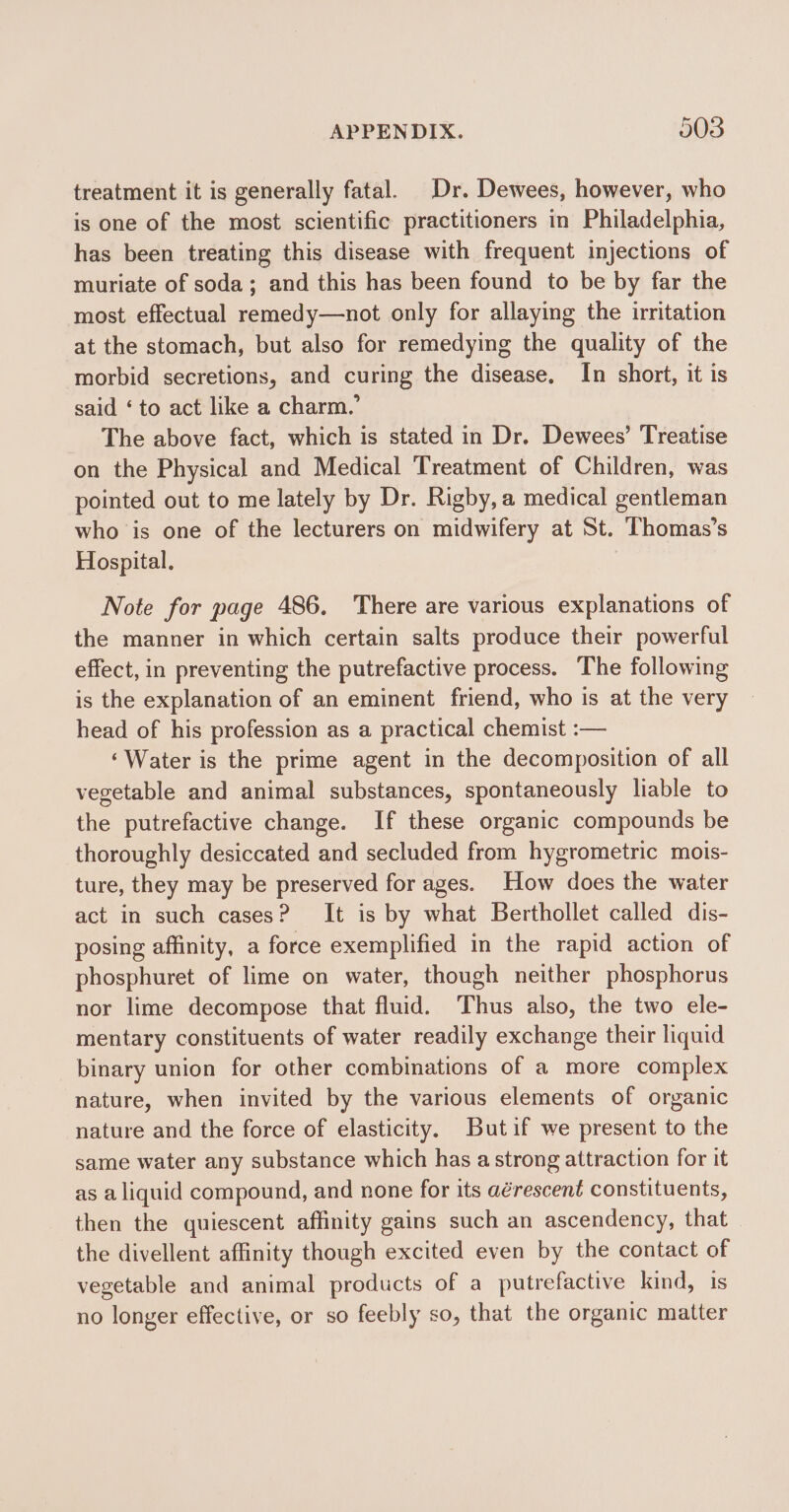 treatment it is generally fatal. Dr. Dewees, however, who is one of the most scientific practitioners in Philadelphia, has been treating this disease with frequent injections of muriate of soda; and this has been found to be by far the most effectual remedy—not only for allaying the irritation at the stomach, but also for remedying the quality of the morbid secretions, and curing the disease, In short, it is said ‘to act like a charm.’ The above fact, which is stated in Dr. Dewees’ Treatise on the Physical and Medical Treatment of Children, was pointed out to me lately by Dr. Rigby,a medical gentleman who is one of the lecturers on midwifery at St. Thomas’s Hospital. | Note for page 486. ‘There are various explanations of the manner in which certain salts produce their powerful effect, in preventing the putrefactive process. The following is the explanation of an eminent friend, who is at the very head of his profession as a practical chemist :— ‘Water is the prime agent in the decomposition of all vegetable and animal substances, spontaneously liable to the putrefactive change. If these organic compounds be thoroughly desiccated and secluded from hygrometric mois- ture, they may be preserved for ages. How does the water act in such cases? It is by what Berthollet called dis- posing affinity, a force exemplified in the rapid action of phosphuret of lime on water, though neither phosphorus nor lime decompose that fluid. Thus also, the two ele- mentary constituents of water readily exchange their liquid binary union for other combinations of a more complex nature, when invited by the various elements of organic nature and the force of elasticity. Butif we present to the same water any substance which has a strong attraction for it as a liquid compound, and none for its aérescent constituents, then the quiescent affinity gains such an ascendency, that the divellent affinity though excited even by the contact of vegetable and animal products of a putrefactive kind, 1s no longer effective, or so feebly so, that the organic matter