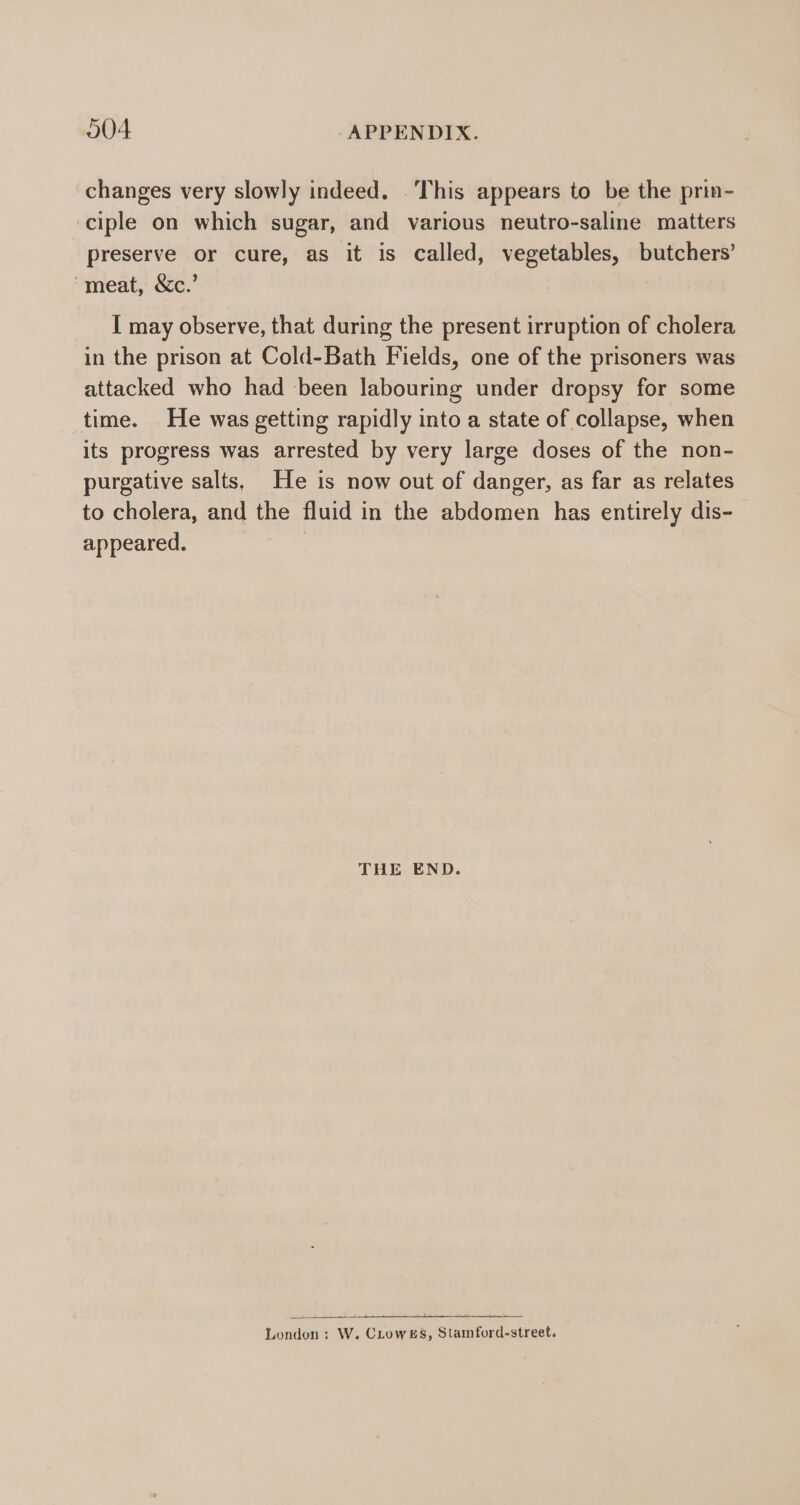 changes very slowly indeed. . This appears to be the prin- ciple on which sugar, and various neutro-saline matters preserve or cure, as it is called, vegetables, butchers’ ‘meat, &amp;c.’ I may observe, that during the present irruption of cholera in the prison at Cold-Bath Fields, one of the prisoners was attacked who had been labouring under dropsy for some time. He was getting rapidly into a state of collapse, when its progress was arrested by very large doses of the non- purgative salts, He is now out of danger, as far as relates to cholera, and the fluid in the abdomen has entirely dis- appeared. THE END. London: W. CLowEs, Stamford-street.