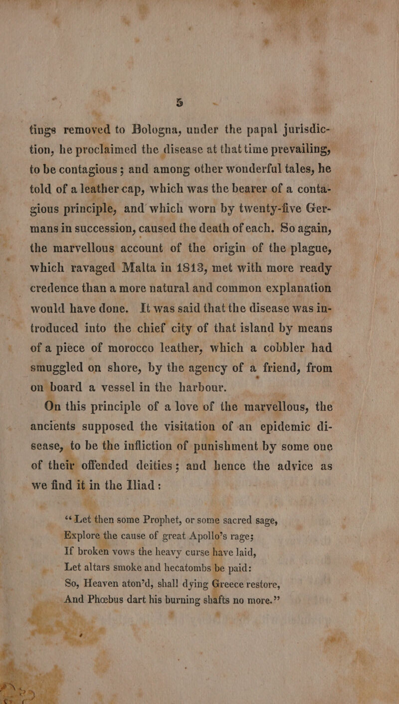 ee eae  ~ : 5 fy a “ tings removed to Bologna, under the papal jurisdic- tion, he proclaimed the disease at that time prevailing, © to be contagious ; and among other wonderful tales, he told of a leather cap, Which was the bearer of a conta-— gious principle, and which worn by twenty-live Ger- mans in succession, caused the death of each. So again, the marvellous account of the origin of the plague, which ravaged Malta in 1813, met with more ready _ credence than a more natural and common explanation would have done. It was said that the disease was in- troduced into the chief city of that island by means of a piece of morocco leather, which a cobbler had smuggled on shore, by the agency of a friend, from on board a vessel in the harbour. _ ' mM On this principle of a love of the marvellous, the ancients supposed the visitation of an epidemic di- sease, to be the infliction of punishment by some one of their offended deities; and hence the advice as we find it in the Iliad: &amp; ‘¢Let then some Prophet, or some sacred sage, Explore the cause of great Apollo’s rages If broken vows the heavy curse have laid, _~ Let altars smoke and hecatombs be paid: So, Heaven aton’d, shal! dying Greece restore, he 4 aie Phebus dart his burning slitfts no more.”? f. a z * , ee ,