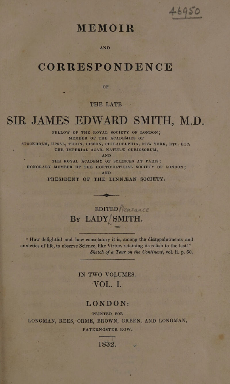 MEMOIR CORRESPONDENCE OF THE LATE SIR JAMES EDWARD SMITH, M.D. FELLOW OF THE ROYAL SOCIETY OF LONDON ; MEMBER OF THE ACADEMIES OF STOCKHOLM, UPSAL, TURIN, LISBON, PHILADELPHIA, NEW YORK, ETC. ETC. ‘ THE IMPERIAL ACAD. NATURZ CURIOSORUM, AND THE ROYAL ACADEMY OF SCIENCES AT PARIS; HONORARY MEMBER OF THE HORTICULTURAL SOCIETY OF LONDON ; AND PRESIDENT OF THE LINNZAN SOCIETY. = - EDITED f/easancé By LADY, SMITH. “ How delightful and how consolatory it is, among the disappointments and anxieties of life, to observe Science, like Virtue, retaining its relish to the last!” Sketch of a Tour on the Continent, vol. ii. p. 60. IN TWO VOLUMES. VOL. I. LONDON: PRINTED FOR LONGMAN, REES, ORME, BROWN, GREEN, AND LONGMAN, PATERNOSTER ROW. 1832. r