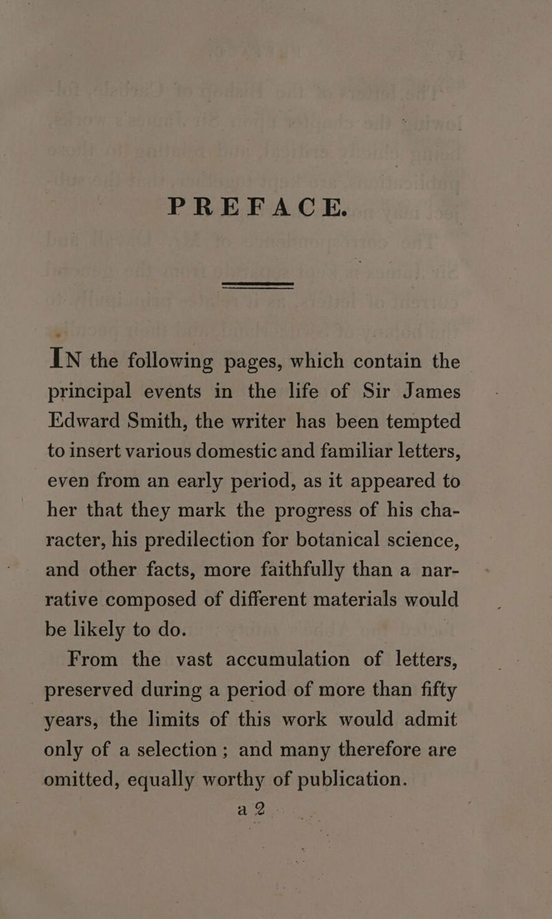 PREFACE. IN the following pages, which contain the principal events in the life of Sir James Edward Smith, the writer has been tempted to insert various domestic and familiar letters, even from an early period, as it appeared to her that they mark the progress of his cha- racter, his predilection for botanical science, and other facts, more faithfully than a nar- rative composed of different materials would be likely to do. From the vast accumulation of letters, _ preserved during a period of more than fifty years, the limits of this work would admit only of a selection; and many therefore are omitted, equally worthy of publication.