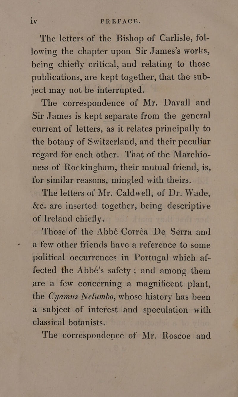 TV nie PREFACE. The letters of the Bishop of Carlisle, fol- lowing the chapter upon Sir James's works, being chiefly critical, and relating to those publications, are kept together, that the sub- ject may not be interrupted. The correspondence of Mr. Davall and Sir James is kept separate from the general current of letters, as it relates principally to the botany of Switzerland, and their peculiar regard for each other. That of the Marchio- ness of Rockingham, their mutual friend, is, for similar reasons, mingled with theirs. The letters of Mr. Caldwell, of Dr. Wade, &amp;c. are inserted together, being descriptive of Ireland chiefly. Those of the Abbé Corréa De Serra and a few other friends have a reference to some political occurrences in Portugal which af- fected the Abbé’s safety ; and among them are a few concerning a magnificent plant, the Cyamus Nelumbo, whose history has been a subject of interest and speculation with classical botanists. The correspondence of Mr. Roscoe and