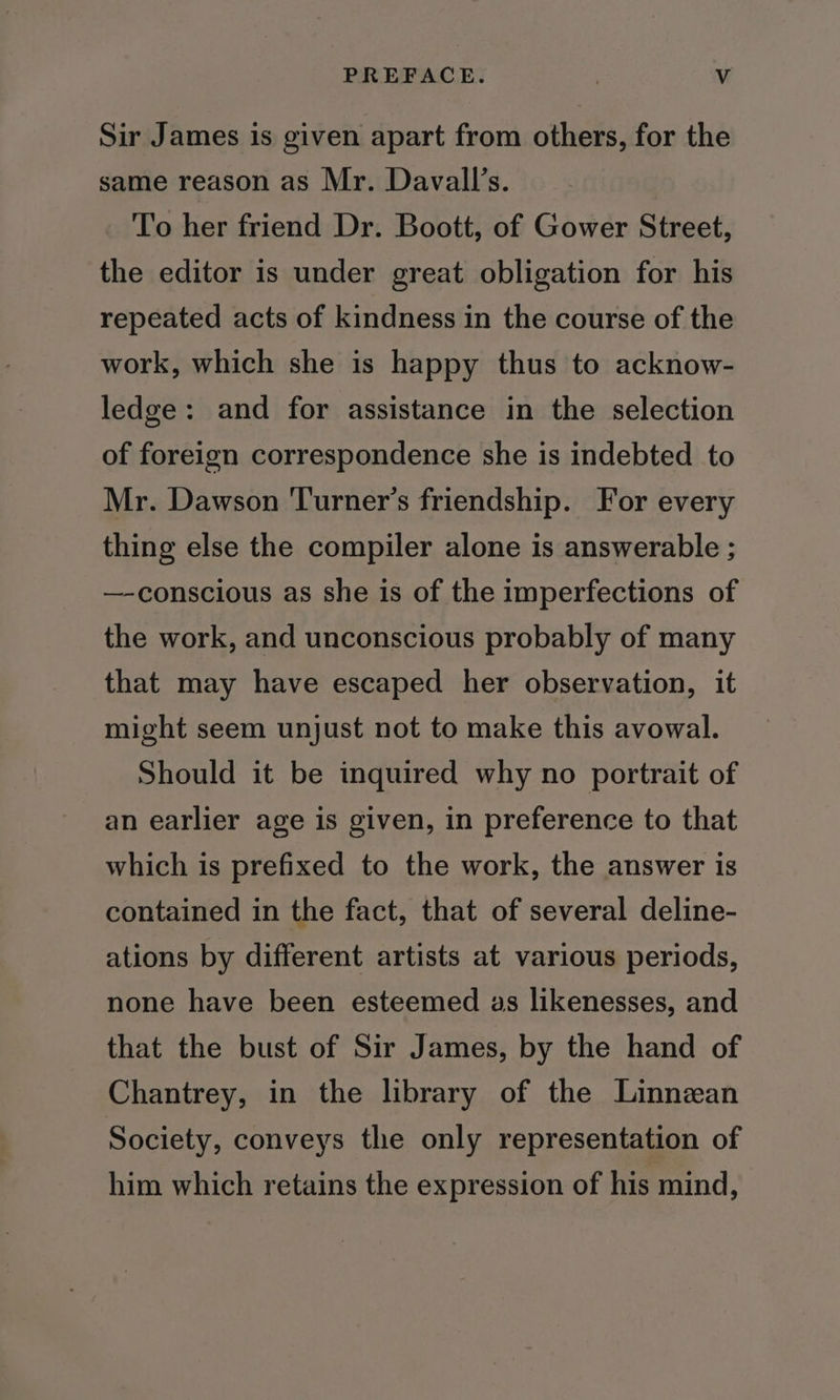 Sir James is given apart from others, for the same reason as Mr. Davall’s. To her friend Dr. Boott, of Gower Street, the editor is under great obligation for his repeated acts of kindness in the course of the work, which she is happy thus to acknow- ledge: and for assistance in the selection of foreign correspondence she is indebted to Mr. Dawson Turner's friendship. For every thing else the compiler alone is answerable ; —-conscious as she is of the imperfections of the work, and unconscious probably of many that may have escaped her observation, it might seem unjust not to make this avowal. Should it be inquired why no portrait of an earlier age is given, in preference to that which is prefixed to the work, the answer is contained in the fact, that of several deline- ations by different artists at various periods, none have been esteemed as likenesses, and that the bust of Sir James, by the hand of Chantrey, in the library of the Linnean Society, conveys the only representation of him which retains the expression of his mind,