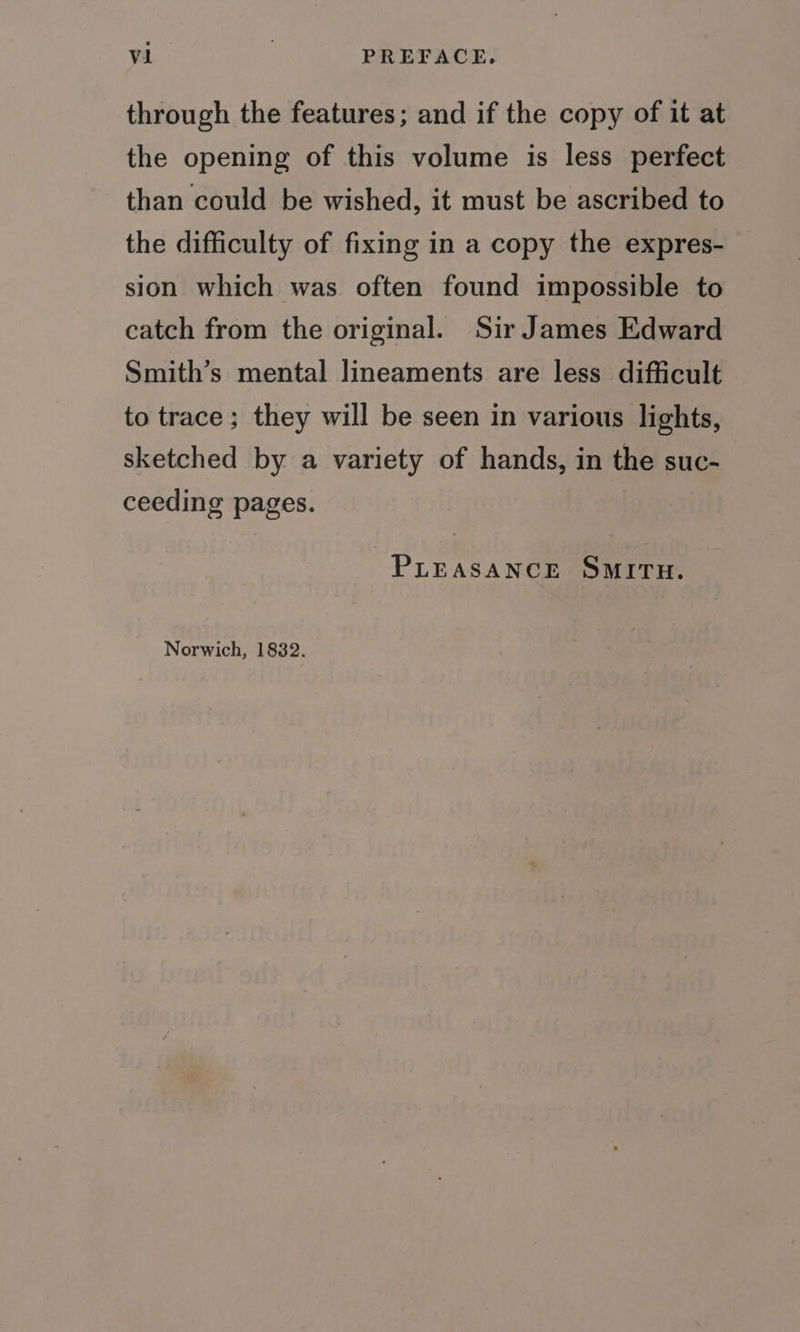 through the features; and if the copy of it at the opening of this volume is less perfect than could be wished, it must be ascribed to the difficulty of fixing in a copy the expres- sion which was often found impossible to catch from the original. Sir James Edward Smith’s mental lineaments are less difficult to trace; they will be seen in various lights, sketched by a variety of hands, in the suc- ceeding pages. PLEASANCE SMITH. Norwich, 1832.