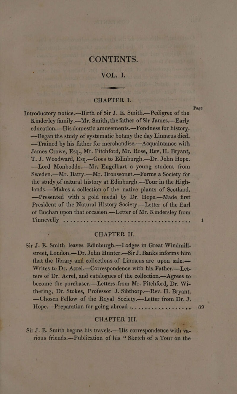 CONTENTS. VOL, I. ——iiE CHAPTER I. : , im Page Introductory notice.—Birth of Sir J. E. Smith.—Pedigree of the Kinderley family.—Mr. Smith, the father of Sir James.—Early education.—His domestic amusements.—Fondness for history. —Began the study of systematic botany the day Linnzus died. —Trained by his father for merchandise.—Acquaintance with James Crowe, Esq., Mr. Pitchford, Mr. Rose, Rev, H. Bryant, T. J. Woodward, Esq.—Goes to Edmburgh.—Dr. John Hope. —Lord Monboddo.—Mr. Engelhart a young student from Sweden.—Mr. Batty.—Mr. Broussonet.—Forms a Society for the study of natural history at Edinburgh.—Tour in the High- lands.—Makes a collection of the native plants of Scotland. —Presented with a gold medal by Dr. Hope.—Made first President of the Natural History Society.—Letter of the Earl of Buchan upon that occasion.—Letter of Mr. Kindersley from Tintievenye ss. ones CHAPTER II. Sir J. E. Smith leaves Edinburgh.—Lodges in Great Windmill- street, London.—Dr. John Hunter.—Sir J. Banks informs him that the library and collections of Linnzus are upon sale—= Writes to Dr. Acrel.—Correspondence with his Father.—Let- ters of Dr. Acrel, and catalogues of the collection.— Agrees to become the purchaser.—Letters from Mr. Pitchford, Dr. Wi- thering, Dr. Stokes, Professor J. Sibthorp.—Rev. H. Bryant. —Chosen Fellow of the Royal Society.—Letter from Dr. J. Hope.—Preparation for going abroad .........ee0eeree00 89 CHAPTER IIT. e Sir J. E. Smith begins his travels ——His correspondence with va- rious friends.—Publication of his ‘‘ Sketch of a Tour on the
