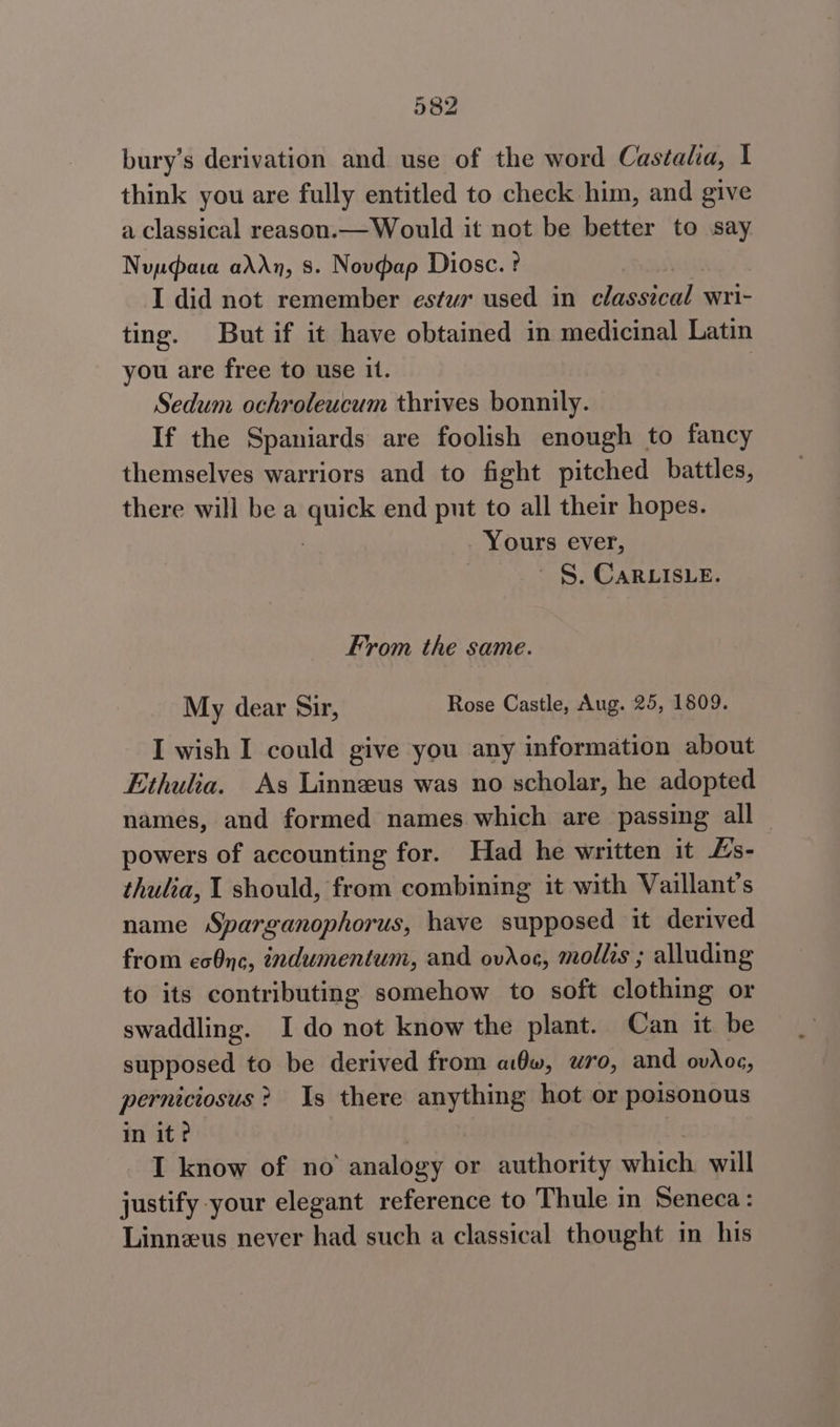 bury’s derivation and use of the word Castalia, I think you are fully entitled to check him, and give a classical reason.— Would it not be better to say Nuudata addn, 8. Novdap Diosc. ? : I did not remember estwr used in classical wri- ting. But if it have obtained in medicinal Latin you are free to use it. | Sedum ochroleucum thrives bonnily. If the Spaniards are foolish enough to fancy themselves warriors and to fight pitched battles, there will bea Mee end put to all their hopes. Yours ever, §. CARLISLE. From the same. My dear Sir, Rose Castle, Aug. 25, 1809. I wish I could give you any information about Ethulia. As Linneus was no scholar, he adopted names, and formed names which are passing all powers of accounting for. Had he written it Ls- thulia, I should, from combining it with Vaillant’s name Sparganophorus, have supposed it derived from ecOnc, indumentum, and ovAoc, mollis ; alluding to its contributing somehow to soft clothing or swaddling. Ido not know the plant. Can it be supposed to be derived from adw, wo, and ovdog, perniciosus? Is there anything hot or poisonous in ite I know of no analogy or authority which will justify your elegant reference to Thule in Seneca: Linneus never had such a classical thought in his