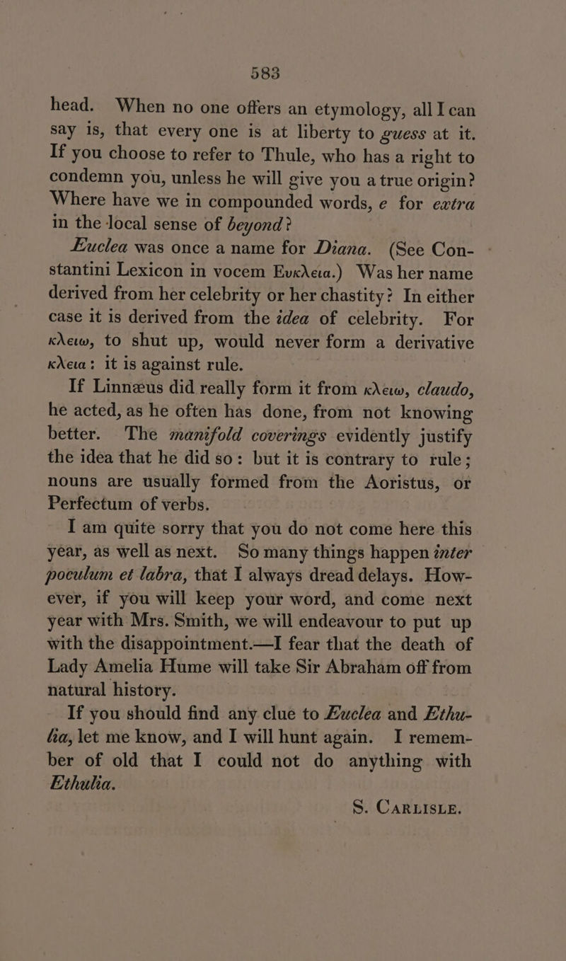 head. When no one offers an etymology, all Ican say is, that every one is at liberty to gwess at it. If you choose to refer to Thule, who has a right to condemn you, unless he will give you a true origin? Where have we in compounded words, e for extra in the local sense of beyond? Euclea was once a name for Diana. (See Con- - stantini Lexicon in vocem Ev«Aea.) Was her name derived from her celebrity or her chastity? In either case it is derived from the édea of celebrity. For kXew, to shut up, would never form a derivative kXea: it is against rule. If Linneus did really form it from crew, claudo, he acted, as he often has done, from not knowing better. The manifold coverings evidently justify the idea that he did so: but it is contrary to rule; nouns are usually formed from the Aoristus, or Perfectum of verbs. I am quite sorry that you do not come here this year, as well as next. So many things happen inter poculum et labra, that I always dread delays. How- ever, if you will keep your word, and come next year with Mrs. Smith, we will endeavour to put up with the disappointment.—I fear that the death of Lady Amelia Hume will take Sir Abraham off from natural history. If you should find any clue to Luclea and Ethu- fa, let me know, and I will hunt again. I remem- ber of old that I could not do anything with Ethula. S. CARLISLE.