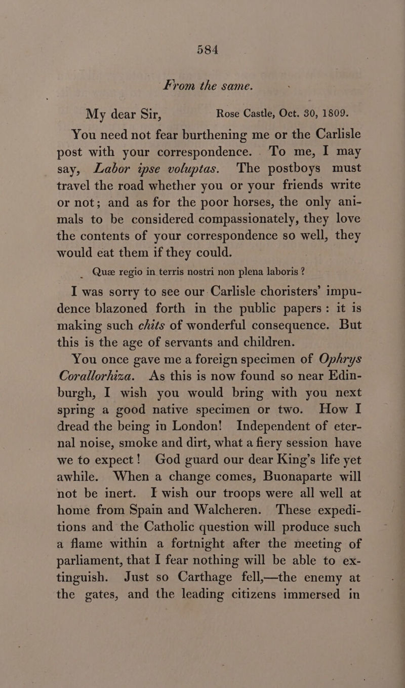 rom the same. My dear Sir, Rose Castle, Oct. 30, 1809. You need not fear burthening me or the Carlisle post with your correspondence. To me, I may say, Labor ipse voluptas. The postboys must travel the road whether you or your friends write or not; and as for the poor horses, the only ani- mals to be considered compassionately, they love the contents of your correspondence so well, they would eat them if they could. _ Que regio in terris nostri non plena laboris ? I was sorry to see our Carlisle choristers’ impu- dence blazoned forth in the public papers: it is making such chzts of wonderful consequence. But this is the age of servants and children. You once gave me a foreign specimen of Ophrys Corallorhiza. As this is now found so near Edin- burgh, I wish you would bring with you next spring a good native specimen or two. How I dread the being in London! Independent of eter- nal noise, smoke and dirt, what a fiery session have we to expect! God guard our dear King’s life yet awhile. When a change comes, Buonaparte will not be inert. IT wish our troops were all well at home from Spain and Walcheren. These expedi- tions and the Catholic question will produce such a flame within a fortnight after the meeting of parliament, that I fear nothing will be able to ex- tinguish. Just so Carthage fell,—the enemy at the gates, and the leading citizens immersed in