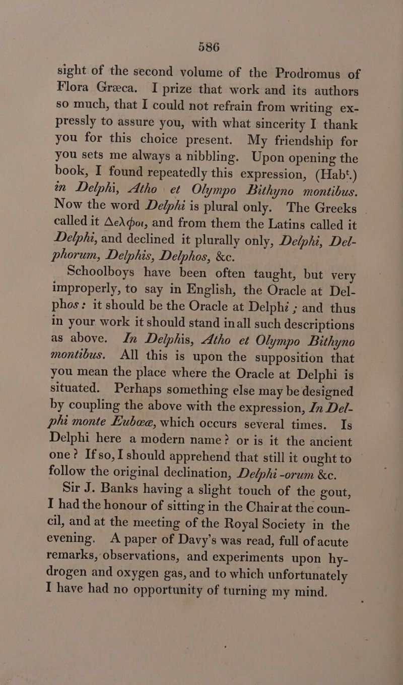 sight of the second volume of the Prodromus of Flora Greca. I prize that work and its authors so much, that I could not refrain from writing ex- pressly to assure you, with what sincerity I thank you for this choice present. My friendship for you sets me always a nibbling. Upon opening the book, I found repeatedly this expression, (Hab‘*.) an Delphi, Atho\ et Olympo Bithyno montibus. Now the word Delphi is plural only. The Greeks - called it AeAdor, and from them the Latins called it Delphi, and declined it plurally only, Delphi, Del- phorum, Delphis, Delphos, &amp;c. Schoolboys have been often taught, but very improperly, to say in English, the Oracle at Del- phos: it should be the Oracle at Delphi ; and thus in your work it should stand inall such descriptions as above. In Delphis, Atho et Olympo Bithyno montibus. All this is upon the supposition that you mean the place where the Oracle at Delphi is situated. Perhaps something else may be designed by coupling the above with the expression, In Del- pli monte Eubwae, which occurs several times. Is Delphi here a modern name? or is it the ancient one? Ifso,I should apprehend that still it ought to — follow the original declination, Delphi -orum &amp;c. Sir J. Banks having a slight touch of the gout, I had the honour of sitting in the Chair at the coun- cil, and at the meeting of the Royal Society in the evening. A paper of Davy’s was read, full of acute remarks, observations, and experiments upon hy- drogen and oxygen gas, and to which unfortunately I have had no opportunity of turning my mind.