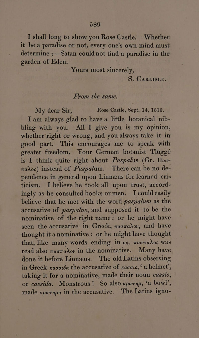 I shall long to show you Rose Castle. Whether it be a paradise or not, every one’s own mind must determine ;—Satan could not a a paradise in the garden of Eden. Yours most sincerely, S. Cars Le. From the same. My dear Sir, Rose Castle, Sept. 14, 1810. I am always glad to havea little botanical nib- bling with you. All I give you is my opinion, whether right or wrong, and you always take it in good part. This encourages me to speak with greater freedom. Your German botanist Tliggé is I think quite right about Paspalus (Gr. Tac- maXoc) instead of Paspalum. There can be no de- pendence in general upon Linnzeus for learned cri= ticism. I believe he took all upon trust, accord- ingly as he consulted books or men. I could easily believe that he met with the word paspalum as the accusative of paspalus, and supposed it to be the nominative of the right name: or he might have seen the accusative in Greek, racradov, and have thought it anominative: or he might have thought that, like many words ending in oc, raomaXoc¢ was read also wacraAov in the nominative. Many have done it before Linnzus. The old Latins observing in Greek xaco1da the accusative of Kacorc, ‘a helmet’, taking it for a nominative, made their noun cassis, or cassida. Monstrous! So also xparnp, ‘a bowl’, made «patnpa in the accusative. The Latins igno-