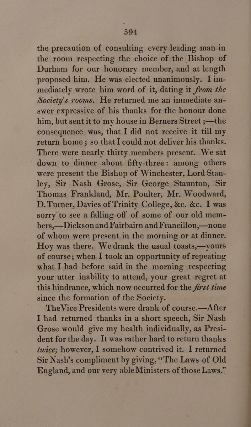 the precaution of consulting every leading man in the room respecting the choice of the Bishop of Durham for our honorary member, and at length proposed him. He was elected unanimously. I im- mediately wrote him word of it, dating it from the Society's rooms. He returned me an immediate an- swer expressive of his thanks for the honour done him, but sent it to my house in Berners Street ;—the consequence was, that I did not receive it till my return home; so that I could not deliver his thanks. There were nearly thirty members present. We sat ~ down to dinner about fifty-three: among others were present the Bishop of Winchester, Lord Stan- ley, Sir Nash Grose, Sir George Staunton, Sir Thomas Frankland, Mr. Poulter, Mr. Woodward, D. Turner, Davies of Trinity College, &amp;c. &amp;c. I was sorry to see a falling-off of some of our old mem- bers,—Dickson and Fairbairn and Francillon,—none of whom were present in the morning or at dinner. Hoy was there. We drank the usual toasts,—yours of course; when I took an opportunity of repeating what I.had before said in the morning respecting your utter inability to attend, your great regret at this hindrance, which now occurred for the jirs¢ tame since the formation of the Society. TheVice Presidents were drank of course.—After I had returned thanks in a short speech, Sir Nash Grose would give my health individually, as Presi- dent for the day. It was rather hard to return thanks twice; however, I somehow contrived it. I returned Sir Nash’s compliment by giving, ‘The Laws of Old England, and our very able Ministers of those Laws.” oo ee