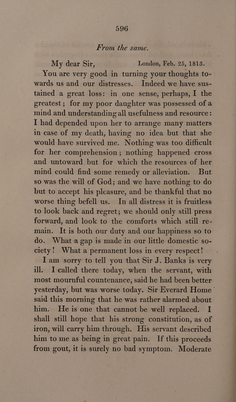From the same. My dear Sir, London, Feb. 25, 1813. You are very good in turning your thoughts to- wards us and our distresses. Indeed we have sus- tained a great loss: in one sense, perhaps, I the greatest ; for my poor daughter was possessed of a mind and understanding all usefulness and resource: I had depended upon her to arrange many matters in case of my death, having no idea but that she would have survived me. Nothing was too difficult for her comprehension; nothing happened cross and untoward but for which the resources of her mind could find some remedy or alleviation. But so was the will of God; and we have nothing to do but to accept his pleasure, and be thankful that no worse thing befell us. In all distress it is fruitless to look back and regret; we should only still press forward, and look to the comforts which still re- main. It is both our duty and our happiness so to do. What a gap is made in our little domestic so- ciety! What a permanent loss in every respect! I am sorry to tell you that Sir J. Banks is very ill. Icalled there today, when the servant, with most mournful countenance, said he had been better yesterday, but was worse today. Sir Everard Home said this morning that he was rather alarmed about him. He is one that cannot be well replaced. I shall still hope that his strong constitution, as of iron, will carry him through. His servant described him to me as being in great pain. If this proceeds from gout, it is surely no bad symptom. Moderate