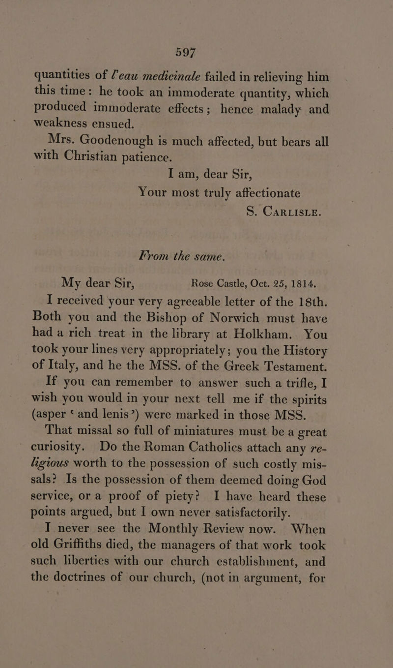 quantities of ’'eau medicinale failed in relieving him this time: he took an immoderate quantity, which produced immoderate effects; hence malady and weakness ensued. Mrs. Goodenough is much affected, but bears all with Christian patience. I am, dear Sir, Your most truly affectionate S. CaRLIsLe. From the same. My dear Sir, Rose Castle, Oct. 25, 1814. I received your very agreeable letter of the 18th. Both you and the Bishop of Norwich must have had a rich treat in the library at Holkham. You took your lines very appropriately; you the History of Italy, and he the MSS. of the Greek Testament. If you can remember to answer such a trifle, I wish you would in your next tell me if the spirits (asper ‘ and lenis”) were marked in those MSS. That missal so full of miniatures must be a great curiosity. Do the Roman Catholics attach any re- figious worth to the possession of such costly mis- sals? Is the possession of them deemed doing God service, or a proof of piety? I have heard these points argued, but I own never satisfactorily. I never see the Monthly Review now. When old Griffiths died, the managers of that work took such liberties with our church establishinent, and the doctrines of our church, (not in argument, for