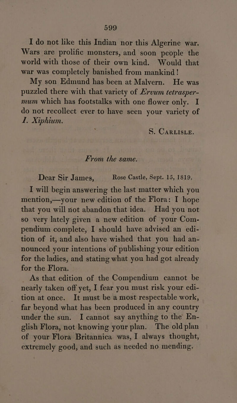 I do not like this Indian nor this Algerine war. Wars are prolific monsters, and soon people the world with those of their own kind. Would that war was completely banished from mankind ! My son Edmund has been at Malvern. He was puzzled there with that variety of Ervum tetrasper- mum which has footstalks with one flower only. I do not recollect ever to have seen your variety of L. Xiphium. S. CARLISLE. From the same. Dear Sir James, Rose Castle, Sept. 15, 1819. I will begin answering the last matter which you mention,—your new edition of the Flora: I hope that you will not abandon that idea. Had you not so very lately given a new edition of your Com- pendium complete, I should have advised an edi- tion of it, and also have wished that you had an- nounced your intentions of publishing your edition for the ladies, and stating what you had got already for the Flora. _ As that edition of the Compendium cannot be nearly taken off yet, I fear you must risk your edi- tion at once. It must be a most respectable work, far beyond what has been produced in any country under the sun. I cannot say anything to the En- glish Flora, not knowing your plan. The old plan of your Flora Britannica was, I always thought, extremely good, and such as needed no mending.