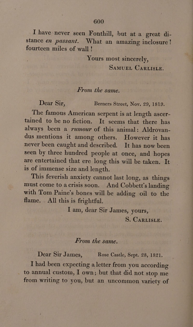 I have never seen Fonthill, but at a great di- stance én passant. What an amazing inclosure! fourteen miles of wall ! Yours most sincerely, SAMUEL CaRLISLE. From the same. Dear Sir, Berners Street, Nov, 29, 1819. The famous American serpent is at length ascer- tained to be no fiction. It seems that there has always been a rumour of this animal: Aldrovan- dus mentions it among others. However it has never been caught and described. It has now been seen by three hundred people at once, and hopes are entertained that ere long this will be taken. It is of immense size and length. This feverish anxiety cannot last long, as things must come to acrisis soon. And Cobbett’s landing with Tom Paine’s bones will be adding oil to the flame. _ All this is frightful. | I am, dear Sir James, yours, S. CARLISLE. From the same. Dear Sir James, Rose Castle, Sept. 28, 1821. I had been expecting a letter from you according to annual custom, I own; but that did not stop me from writing to you, but an uncommon variety of