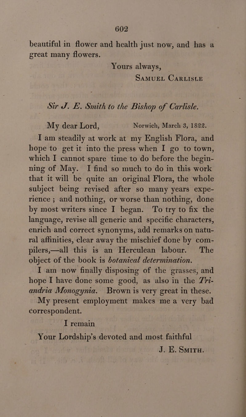 beautiful in flower and health just now, and has a great many flowers. Yours always, SAMUEL CARLISLE Ser J. LE. Smith to the Bishop of Carhstle. My dear Lord, Norwich, March 3, 1822. I am steadily at work at my English Flora, and hope to get it into the press when I go to town, which I cannot spare time to do before the begin- ning of May. I find so much to do in this work that it will be quite an original Flora, the whole subject being revised after so many years expe- rience ; and nothing, or worse than nothing, done by most writers since I began. To try to fix the language, revise all generic and specific characters, enrich and correct synonyms, add remarks on natu- ral affinities, clear away the mischief done by com- pilers,—all this is an Herculean labour. The object of the book is botanical determination. I am now finally disposing of the grasses, and hope I have done some good, as also in the Z7- andria Monogynia. Brown is very great in these. My present employment makes me a very bad correspondent. I remain Your Lordship’s devoted and most faithful J. EK. Smiru.