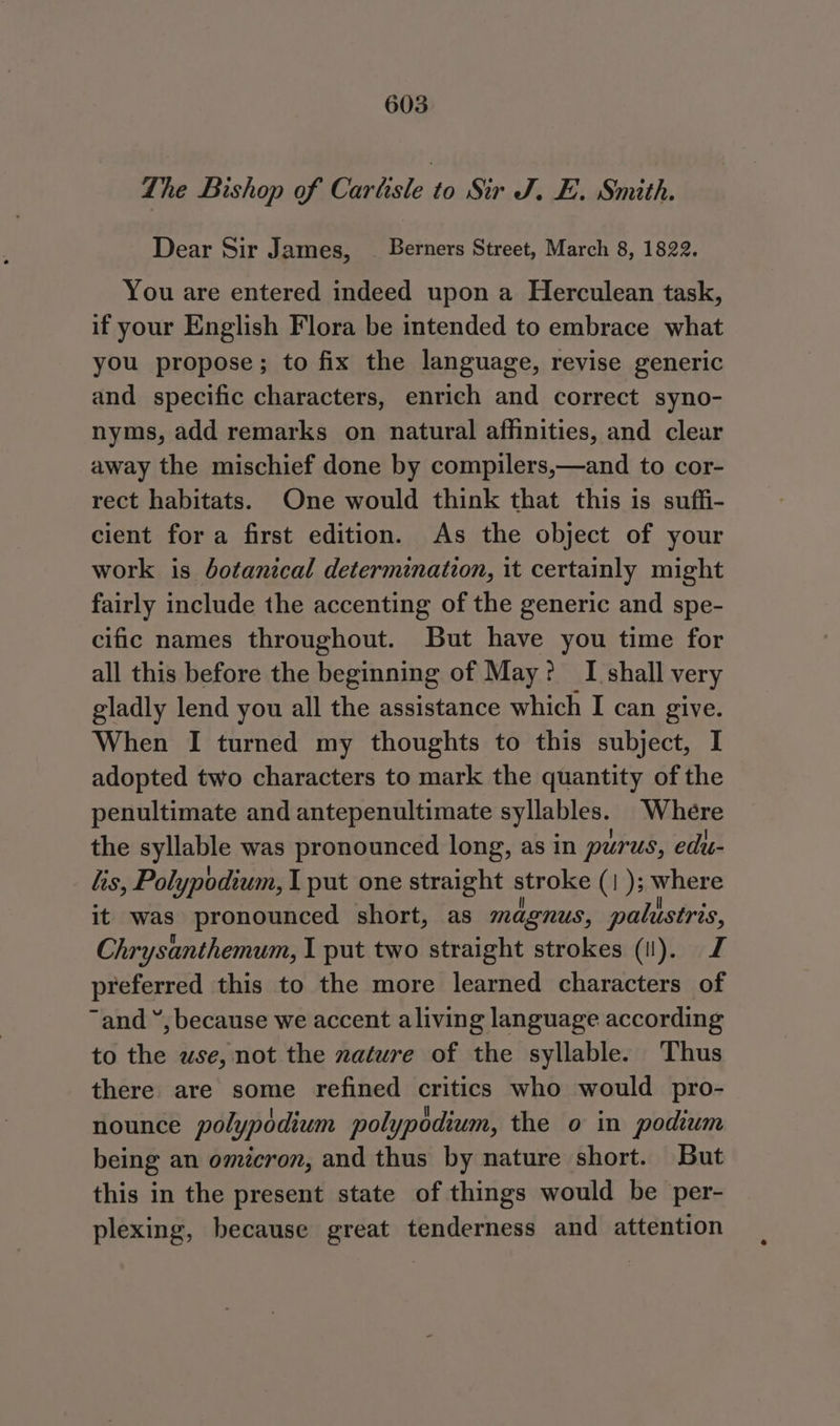 The Bishop of: Carlisle to. Sir. Js FE. sSmith. Dear Sir James, — Berners Street, March 8, 1822. You are entered indeed upon a Herculean task, if your English Flora be intended to embrace what you propose; to fix the language, revise generic and specific characters, enrich and correct syno- nyms, add remarks on natural affinities, and clear away the mischief done by compilers,—and to cor- rect habitats. One would think that this is suffi- cient fora first edition. As the object of your work is botanical determination, it certainly might fairly include the accenting of the generic and spe- cific names throughout. But have you time for all this before the beginning of May? I shall very gladly lend you all the assistance which I can give. When I turned my thoughts to this subject, I adopted two characters to mark the quantity of the penultimate and antepenultimate syllables. Where the syllable was pronounced long, as in purus, edu- lis, Polypodium, I put one straight stroke (1); where it was pronounced short, as magnus, palustris, Chrysanthemum, I put two straight strokes (i). J preferred this to the more learned characters of “and “, because we accent aliving language according to the wse, not the nature of the syllable. Thus there are some refined critics who would pro- nounce polypddium polypodium, the o in podium being an omicron, and thus by nature short. But this in the present state of things would be per- plexing, because great tenderness and attention