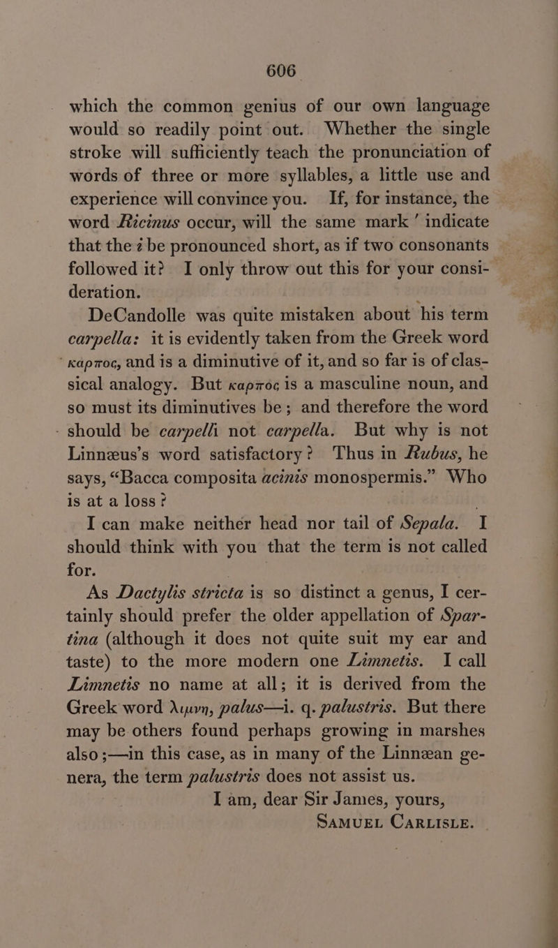 which the common genius of our own language would so readily point out. Whether the single stroke will sufficiently teach the pronunciation of words of three or more syllables, a little use and experience will convince you. If, for instance, the word ficinus occur, will the same mark ’ indicate that the 2 be pronounced short, as if two consonants followed it? I only throw out this for your consi- deration. j DeCandolle was quite mistaken about his term carpella: it is evidently taken from the Greek word ‘ kaproc, and is a diminutive of it, and so far is of clas- sical analogy. But capmoc is a masculine noun, and so must its diminutives be; and therefore the word - should be carpelli not carpella. But why is not Linnzus’s word satisfactory? Thus in Rubus, he says, “Bacca composita acimis monospermis.” Who is at a loss? | I can make neither head nor tail of Sepala. I should think with you that the term is not called for. | . As Dactylis stricta is so distinct a genus, I cer- tainly should prefer the older appellation of Spar- tina (although it does not quite suit my ear and taste) to the more modern one Limnetis. I call Limnetis no name at all; it is derived from the Greek word Amon, palus—i. q. palustris. But there may be others found perhaps growing in marshes also ;—in this case, as in many of the Linnzan ge- nera, the term palustris does not assist us. I am, dear Sir James, yours, SAMUEL CaRLISLE. i i ——— ee ee
