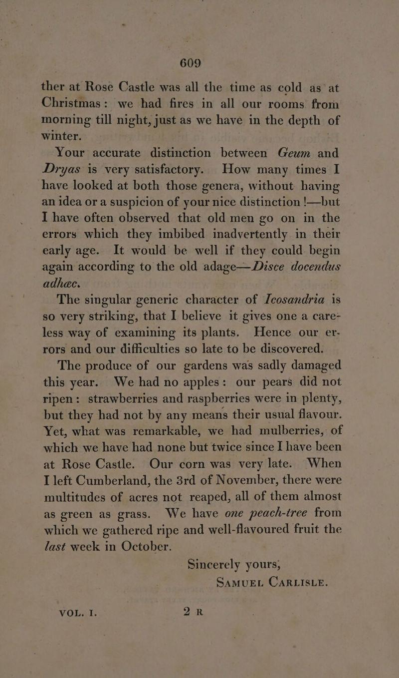ther at Rose Castle was all the time as cold as’ at Christmas: we had fires in all our rooms from morning till night, just as we have in the depth of winter. Your accurate distinction between Geum and Dryas is very satisfactory. How many times I have looked at both those genera, without having an idea or a suspicion of your nice distinction !—but I have often observed that old men go on in the errors which they imbibed inadvertently in their early age. It would be well if they could begin again according to the old adage—Disce docendus adhec. The singular generic character of Tcosandria is so very striking, that I believe it gives one a care- less way of examining its plants. Hence our er- rors and our difficulties so late to be discovered. The produce of our gardens was sadly damaged this year. We had no apples: our pears did not ripen: strawberries and raspberries were in plenty, but they had not by any means their usual flavour. Yet, what was remarkable, we had mulberries, of which we have had none but twice since I have been at Rose Castle. Our corn was very late. When I left Cumberland, the 3rd of November, there were multitudes of acres not reaped, all of them almost as green as grass. We have one peach-tree from which we gathered ripe and well-flavoured fruit the last week in October. Sincerely yours, SAMUEL CARLISLE. bo ~ VOL. I.