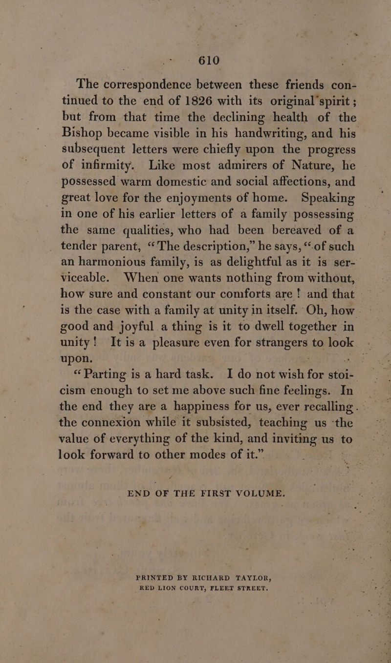 The correspondence between these friends con- tinued to the end of 1826 with its original’spirit ; but from that time the declining oat, of the Bishop became visible in his handweine: and his subsequent letters were chiefly upon the progress of infirmity. Like most admirers of Nature, he possessed warm domestic and social affections, and great love for the enjoyments of home. Speaking in one of his earlier letters of a family possessing the same qualities, who had been bereaved of a tender parent, “The description,” he says, ‘of such an harmonious family, is as delightful as it is ser-— viceable. When one wants nothing from without, is the case with a family at unity in itself. “Oh, how good and joyful a thing is it to ‘dwell together in unity! It isa pleasure even for strangers to look - upon. : ae: “Parting is a hard task. I do not wish for stoi- cism enough to set me above such fine feelings. In the end they are a happiness for us, ever recalling. the connexion while it subsisted, teaching us “tiie value of everything of the kind, saat ree us to- look forward to other modes of it.” END OF THE FIRST VOLUME. PRINTED BY RICHARD TAYLOR, RED LION COURT, FLEET STREET,