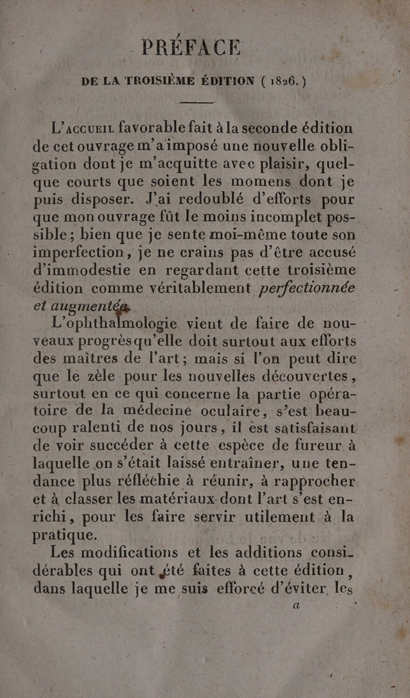 PRÉFACE DE LA TROISIÈME ÉDITION ( 1836.) L’accueir favorable fait à la seconde édition de cet ouvrage m'a imposé une nouvelle obli- sation dont je m acquitte avec plaisir, quel- que courts que soient les momens dont je puis disposer. J'ai redoublé d’ efforts pour que mon ouvrage fût le moins incomplet pos-. sible; bien que je sente moi-même toute son imperfection, je ne crains pas d’être accusé d’immodestie en regardant cette troisième édition comme véritablement perfectionnée el augmenté L’ophthalmologie vient de faire de nou- véaux progrès qu elle doit surtout aux efforts des maîtres de l’art; mais si l’on peut dire que le zèle pour les nouvelles découvertes, surtout en ce qui concerne la partie opéra- toire de la médeciné oculaire, s’est beau- coup ralenti de nos jours, il est satisfaisant de voir succéder à cette espèce de fureur à laquelle on s'était laissé entraîner, une ten- dance plus réfléchie à réunir, à rapprocher et à classer les matériaux dont l’art s’est en- richi, pour les faire servir utilement à la pratique. Les modifications et les additions consi- dérables qui ont été faites à cette édition, dans laquelle je me suis efforcé d’eviter, les