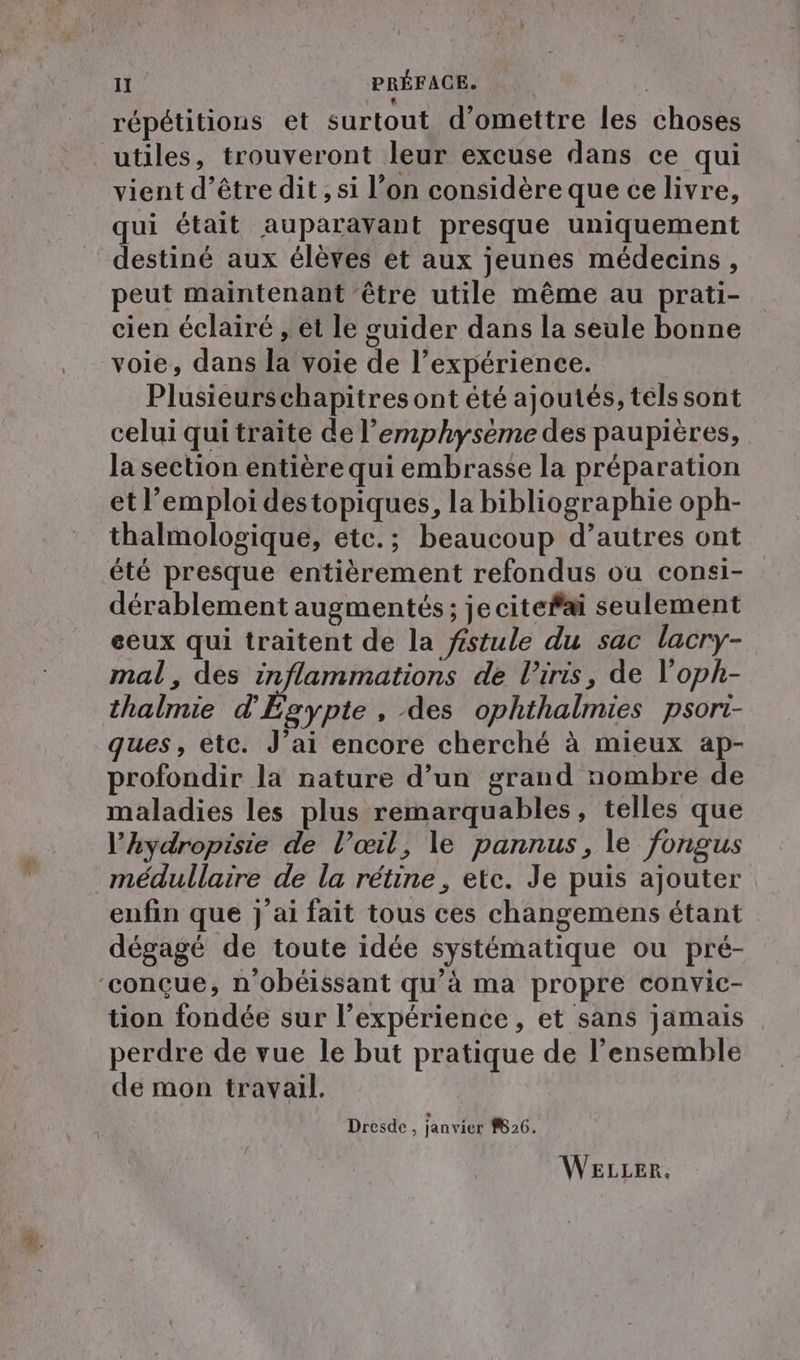 répétitions et surtout d’omettre les choses utiles, trouveront leur excuse dans ce qui vient d’être dit, si l’on considère que ce livre, qui était auparavant presque uniquement destiné aux élèves et aux jeunes médecins, peut maintenant ‘être utile même au prati- cien éclairé , et le guider dans la seule bonne voie, dans la voie de l’expérience. Plusieurs chapitres ont été ajoutés, tels sont celui qui traite de l’emphyseme des paupières, la section entière qui embrasse la préparation et l'emploi destopiques, la bibliographie oph- thalmologique, etc.; beaucoup d’autres ont été presque entièrement refondus ou consi- dérablement augmentés ; jecitefai seulement eeux qui traitent de la féstule du sac lacry- mal, des inflammations de l'iris, de loph- thalmie d'Egypte, des ophihalmies psori- ques, etc. J’ai encore cherché à mieux ap- profondir la nature d’un grand nombre de maladies les plus remarquables, telles que l’hydropisie de V’œil, le pannus, le fongus medullaire de la retine, etc. Je puis ajouter enfin que j'ai fait tous ces changemens étant dégagé de toute idée systématique ou pré- ‘conçue, n’obeissant qu’à ma propre convic- tion fondée sur l'expérience, et sans jamais perdre de vue le but pratique de l’ensemble de mon travail. *… Dresde , janvier #B26. WELLER.