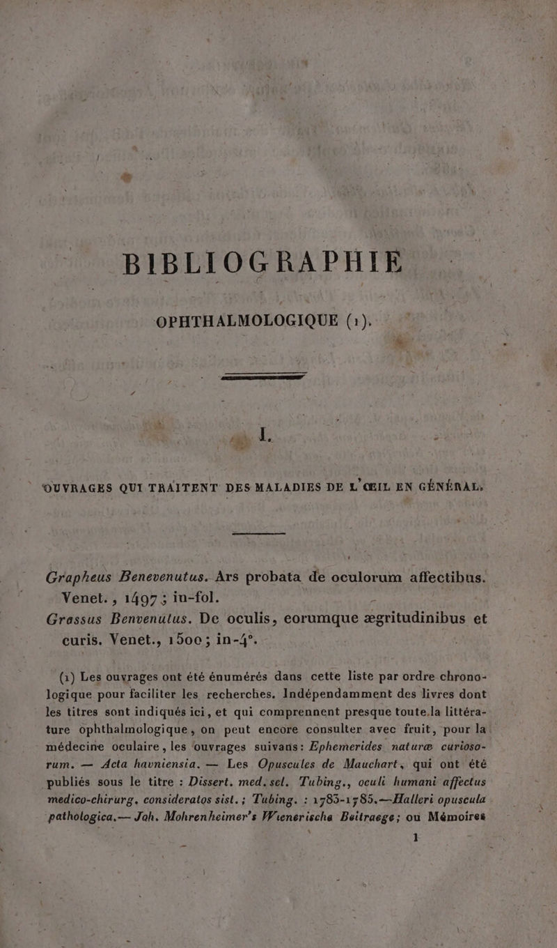 BIBLIOGRAPHIE OPHTHALMOLOGIQUE (1). OUVRAGES QUI TRAITENT DES MALADIES DE L'ŒIL EN GENERAL, Grapheus Benevenutus. Ars probata de oculorum affectibus. Venet. , 1497; in-fol. Grassus Benvenutus. De oculis, eorumque Odile et curis. Yenet., 1500; in-4°. (1) Les ouvrages ont été énumérés dans cette liste par ordre chrono- logique pour faciliter les recherches. Indépendamment des livres dont les titres sont indiqués ici, et qui comprennent presque toute.la littéra- ture ophthalmologique, on peut encore consulter avec fruit, pour la: médecine oculaire , les ‘ouvrages suivans: Ephemerides naturæ curioso- rum. — Acta havniensia. — Les Opuscules de Mauchart, qui ont été publiés sous le titre : Dissert. med.sel. Tubing., oculi humani affectus medico-chirurg. consideratos sist. ; Tubing. : 1785-1785.—Halleri opuscula pathologica.— Jah. Mohrenheimer’s Wienerischa Beitraege; ou Mémoires