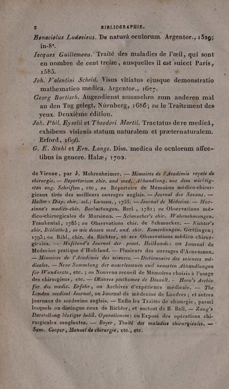 Bonaciolus Ludevieus. De naturä oculorum. Argentor., 1529; in-8°. Jacques Guillemeau. Traité des maladies de l'œil, qui sont en nombre de cent treize, ausquelles il est suiect Paris, 1585. en) Joh. Valenlini Scheid. Visus vitiatus ejusque demonstratio mathematico medica. Argentor., 1677. Georg Bartisch. Augendienst nunmehro zum anderen mal an den Tag gelegt. Nürnberg, 1686; ou le Traitement des yeux. Deuxième édition. | Joh. Phil. Eyseli et Theodori Martii. Tractatus dere medicä, exhibens visionis statum naturalem et Prelernafurplent. Erford, 1606. G. E. Stahl et Ern. Lange. Diss. medica de oculorum affec- tibus in genere. Hal; 1703. de Vienne, par J. Mohrenheimer. — Mémoires de l'Académie royale de chirurgie. — Repertorium chir. und med. Abhandlung. aus dem wichtig- sten eng. Schriften, etc, ou Répertoire de Mémoires medico-chirur- gicaux tirés des meilleurs ouvrages anglais. — Journal des Savans. — Haller : Disp. chir. sel.; Lausan., 1755. — Journal de Médecine. — Mur- sinna’s medico-chir. Beobactungen. Berl., 1782; ou Observations me&amp;= dico-chirurgicales de Mursinna. — Schmucker’s chir. Wahrnehmungen. Frankental, 1785; ou Observations chir. de Schmucker: — Kichter’s chir. Bibliothek, so wie dessen med. und. chir. Bemerkungen. Gœttingen; 1793; ou Bibl. cbir. da Richter, et. ses Observations médico-chirur- gicales. — Hufeland’s Journal der pract. Heilkunde; ow Journal de Medecine pratique d’Hufeland. — Plusieurs des ouvrages d’Arnemann. — Mémoires de- l’Académie des sciences. — Dictionnaire des sciences mé- dicales. — Neue Sammlung der auserlessenen und neuesten Abhandlun gen für Wundürzte, etc. ; ou Nouveau recueil de Memoires choisis à l’usage des chirurgiens, etc, — Okuvres posthumes de Desault. - Horn’s Archiv für. die mediz. Erfahr, ou Archives d'expérience médicale. — The London medical Journal, ou Journal de médecine de Londres ; et autres journaux de médecine ee — Enfin les Traités de chirurgie , parmi lesquels ‚on distingue ceux de Richter, et surtout de B. Bell. — Zang’s Darstellung blutiger helik. Operationem: où Exposé des opérations chi- rurgicales sanglantes, — Boyer, Traité des maladies chirurgicales, — - Sam. Cooper , Manuel de chirurgie, ete., ete.