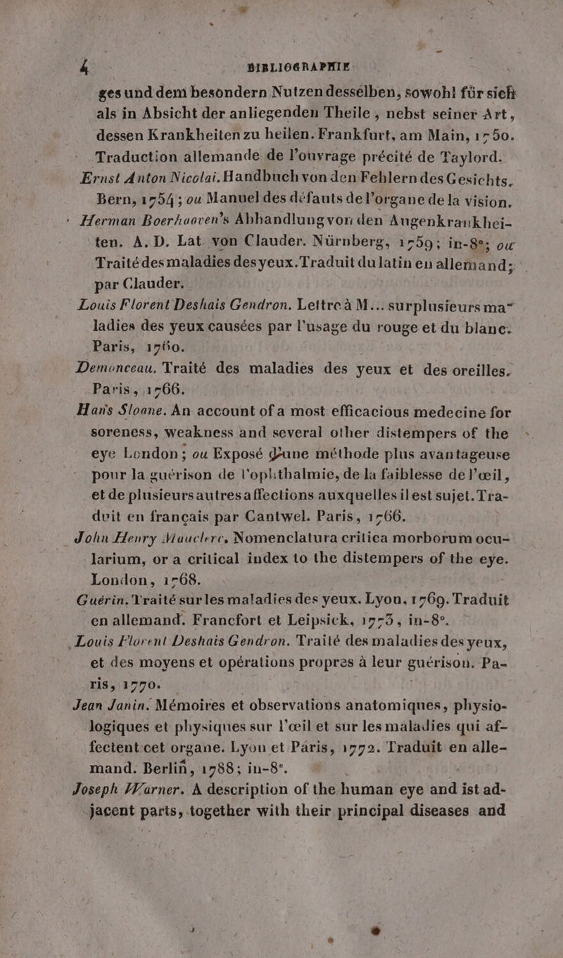 gesund dem besondern Nutzen desselben, sowohl für sich als in Absicht der anliegenden Theile , nebst seiner Art, dessen Krankheiten zu heilen. Frankfurt, am Main, 1750. Traduction allemande de louyrage précité de Taylord. Ernst Anton Nicolai. Handbuch von den Feblern des Gesichts. Bern, 1754 ; ou Manuel des défauts del’organe de la vision. » Herman Boerhaaven’s Abhandlung von den Augenkrankhei- ten. A. D. Lat. von Clauder. Nürnberg, ı75g; in-8°; où Traité des maladies desyeux.Traduit du latin en allemand; par Clauder. Louis Florent Deshais Gendron. Lettre à M... surplusieurs ma” ladies des yeux causées par l'usage du rouge et du blanc. Paris, 1760. Demonceau. Traité des maladies des yeux et des oreilles. Paris, 1766. ‚Han's Sloane. An account of a most efficacious medecine for soreness, weakness and several other distempers of the eye London ; ou Exposé June methode plus avantageuse pour la guérison de l’oplıthalmie, de la faiblesse de l'œil, et de plusieursautres affections auxquellesilest sujet. Tra- dvit en francais par Cantwel. Paris, 1766. John Henry Mauclrrc, Nomenclatura critiea morborum ocu- larium, or a critical index to the distempers of the eye. London, 1768. Guérin. Vraité sur les maladies des yeux. Lyon, 1769. Traduit en allemand. Francfort et Leipsick, 1773, in-8°. Louis Florent Deshais Gendron. Traité des maladies des yeux, et des moyens et opérations propres à leur guy ison. Pa- ris, 1770. Jean Janin. Mémoires et Gbscrt a anatomiques, physio- logiques et physiques sur l’œil et sur les maladies qui af- fectent cet organe. Lyon et Paris, 1772. Traduit en alle- mand. Berlin, 1788; in-8°. Joseph Warner. A description of the bunah eye re ist ad- jacent parts, together with their principal diseases and